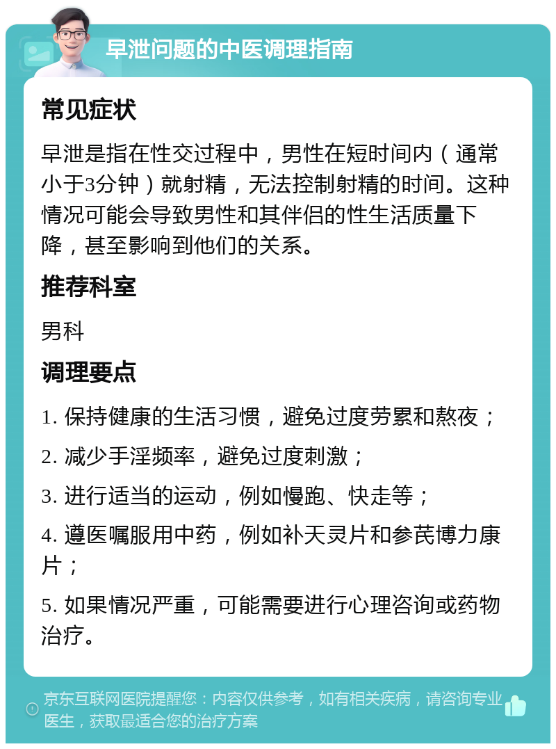 早泄问题的中医调理指南 常见症状 早泄是指在性交过程中，男性在短时间内（通常小于3分钟）就射精，无法控制射精的时间。这种情况可能会导致男性和其伴侣的性生活质量下降，甚至影响到他们的关系。 推荐科室 男科 调理要点 1. 保持健康的生活习惯，避免过度劳累和熬夜； 2. 减少手淫频率，避免过度刺激； 3. 进行适当的运动，例如慢跑、快走等； 4. 遵医嘱服用中药，例如补天灵片和参芪博力康片； 5. 如果情况严重，可能需要进行心理咨询或药物治疗。