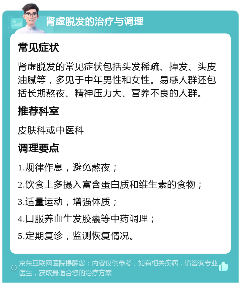 肾虚脱发的治疗与调理 常见症状 肾虚脱发的常见症状包括头发稀疏、掉发、头皮油腻等，多见于中年男性和女性。易感人群还包括长期熬夜、精神压力大、营养不良的人群。 推荐科室 皮肤科或中医科 调理要点 1.规律作息，避免熬夜； 2.饮食上多摄入富含蛋白质和维生素的食物； 3.适量运动，增强体质； 4.口服养血生发胶囊等中药调理； 5.定期复诊，监测恢复情况。