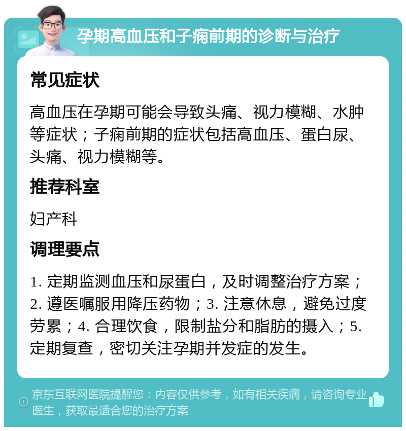 孕期高血压和子痫前期的诊断与治疗 常见症状 高血压在孕期可能会导致头痛、视力模糊、水肿等症状；子痫前期的症状包括高血压、蛋白尿、头痛、视力模糊等。 推荐科室 妇产科 调理要点 1. 定期监测血压和尿蛋白，及时调整治疗方案；2. 遵医嘱服用降压药物；3. 注意休息，避免过度劳累；4. 合理饮食，限制盐分和脂肪的摄入；5. 定期复查，密切关注孕期并发症的发生。