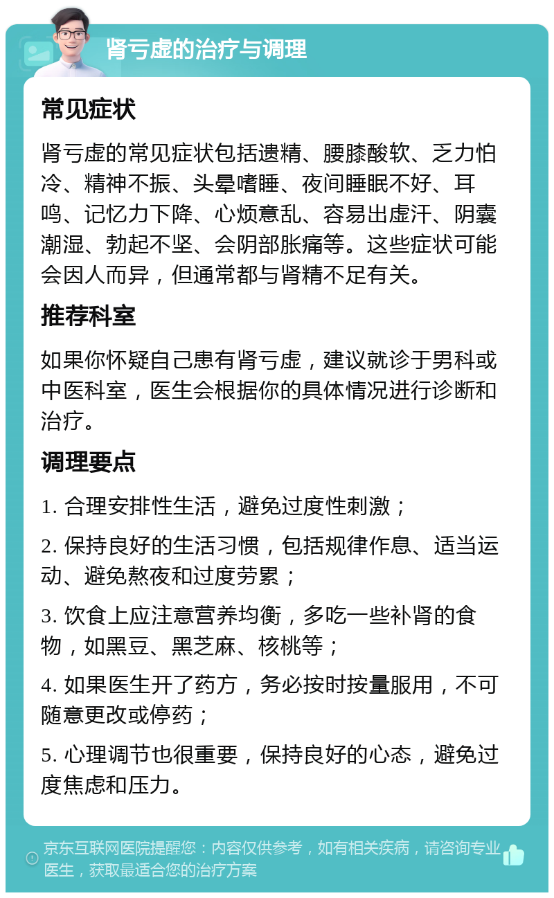 肾亏虚的治疗与调理 常见症状 肾亏虚的常见症状包括遗精、腰膝酸软、乏力怕冷、精神不振、头晕嗜睡、夜间睡眠不好、耳鸣、记忆力下降、心烦意乱、容易出虚汗、阴囊潮湿、勃起不坚、会阴部胀痛等。这些症状可能会因人而异，但通常都与肾精不足有关。 推荐科室 如果你怀疑自己患有肾亏虚，建议就诊于男科或中医科室，医生会根据你的具体情况进行诊断和治疗。 调理要点 1. 合理安排性生活，避免过度性刺激； 2. 保持良好的生活习惯，包括规律作息、适当运动、避免熬夜和过度劳累； 3. 饮食上应注意营养均衡，多吃一些补肾的食物，如黑豆、黑芝麻、核桃等； 4. 如果医生开了药方，务必按时按量服用，不可随意更改或停药； 5. 心理调节也很重要，保持良好的心态，避免过度焦虑和压力。