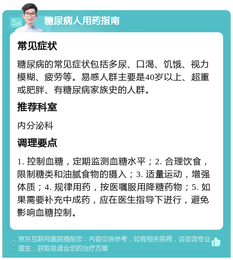 糖尿病人用药指南 常见症状 糖尿病的常见症状包括多尿、口渴、饥饿、视力模糊、疲劳等。易感人群主要是40岁以上、超重或肥胖、有糖尿病家族史的人群。 推荐科室 内分泌科 调理要点 1. 控制血糖，定期监测血糖水平；2. 合理饮食，限制糖类和油腻食物的摄入；3. 适量运动，增强体质；4. 规律用药，按医嘱服用降糖药物；5. 如果需要补充中成药，应在医生指导下进行，避免影响血糖控制。