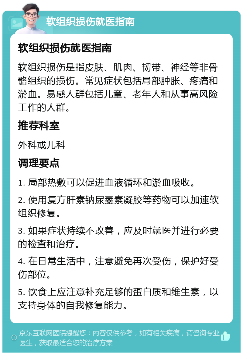 软组织损伤就医指南 软组织损伤就医指南 软组织损伤是指皮肤、肌肉、韧带、神经等非骨骼组织的损伤。常见症状包括局部肿胀、疼痛和淤血。易感人群包括儿童、老年人和从事高风险工作的人群。 推荐科室 外科或儿科 调理要点 1. 局部热敷可以促进血液循环和淤血吸收。 2. 使用复方肝素钠尿囊素凝胶等药物可以加速软组织修复。 3. 如果症状持续不改善，应及时就医并进行必要的检查和治疗。 4. 在日常生活中，注意避免再次受伤，保护好受伤部位。 5. 饮食上应注意补充足够的蛋白质和维生素，以支持身体的自我修复能力。