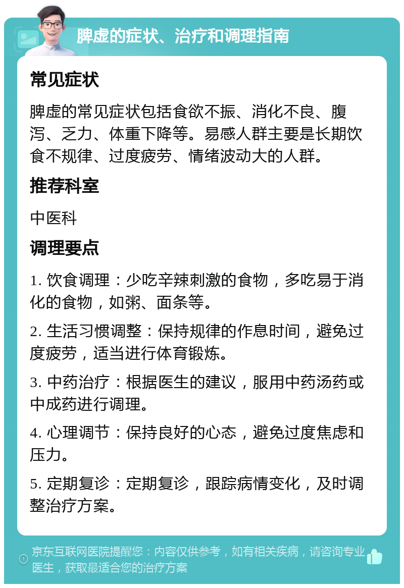 脾虚的症状、治疗和调理指南 常见症状 脾虚的常见症状包括食欲不振、消化不良、腹泻、乏力、体重下降等。易感人群主要是长期饮食不规律、过度疲劳、情绪波动大的人群。 推荐科室 中医科 调理要点 1. 饮食调理：少吃辛辣刺激的食物，多吃易于消化的食物，如粥、面条等。 2. 生活习惯调整：保持规律的作息时间，避免过度疲劳，适当进行体育锻炼。 3. 中药治疗：根据医生的建议，服用中药汤药或中成药进行调理。 4. 心理调节：保持良好的心态，避免过度焦虑和压力。 5. 定期复诊：定期复诊，跟踪病情变化，及时调整治疗方案。