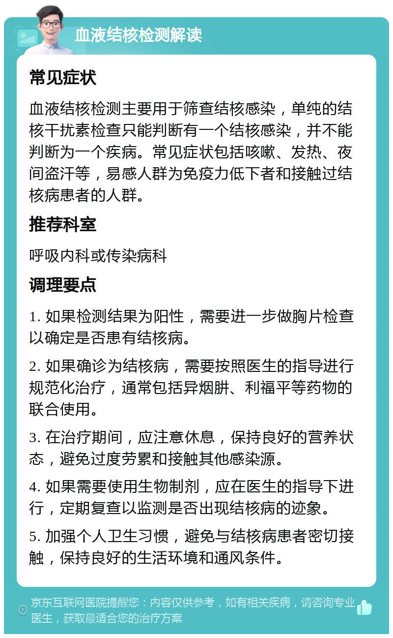 血液结核检测解读 常见症状 血液结核检测主要用于筛查结核感染，单纯的结核干扰素检查只能判断有一个结核感染，并不能判断为一个疾病。常见症状包括咳嗽、发热、夜间盗汗等，易感人群为免疫力低下者和接触过结核病患者的人群。 推荐科室 呼吸内科或传染病科 调理要点 1. 如果检测结果为阳性，需要进一步做胸片检查以确定是否患有结核病。 2. 如果确诊为结核病，需要按照医生的指导进行规范化治疗，通常包括异烟肼、利福平等药物的联合使用。 3. 在治疗期间，应注意休息，保持良好的营养状态，避免过度劳累和接触其他感染源。 4. 如果需要使用生物制剂，应在医生的指导下进行，定期复查以监测是否出现结核病的迹象。 5. 加强个人卫生习惯，避免与结核病患者密切接触，保持良好的生活环境和通风条件。