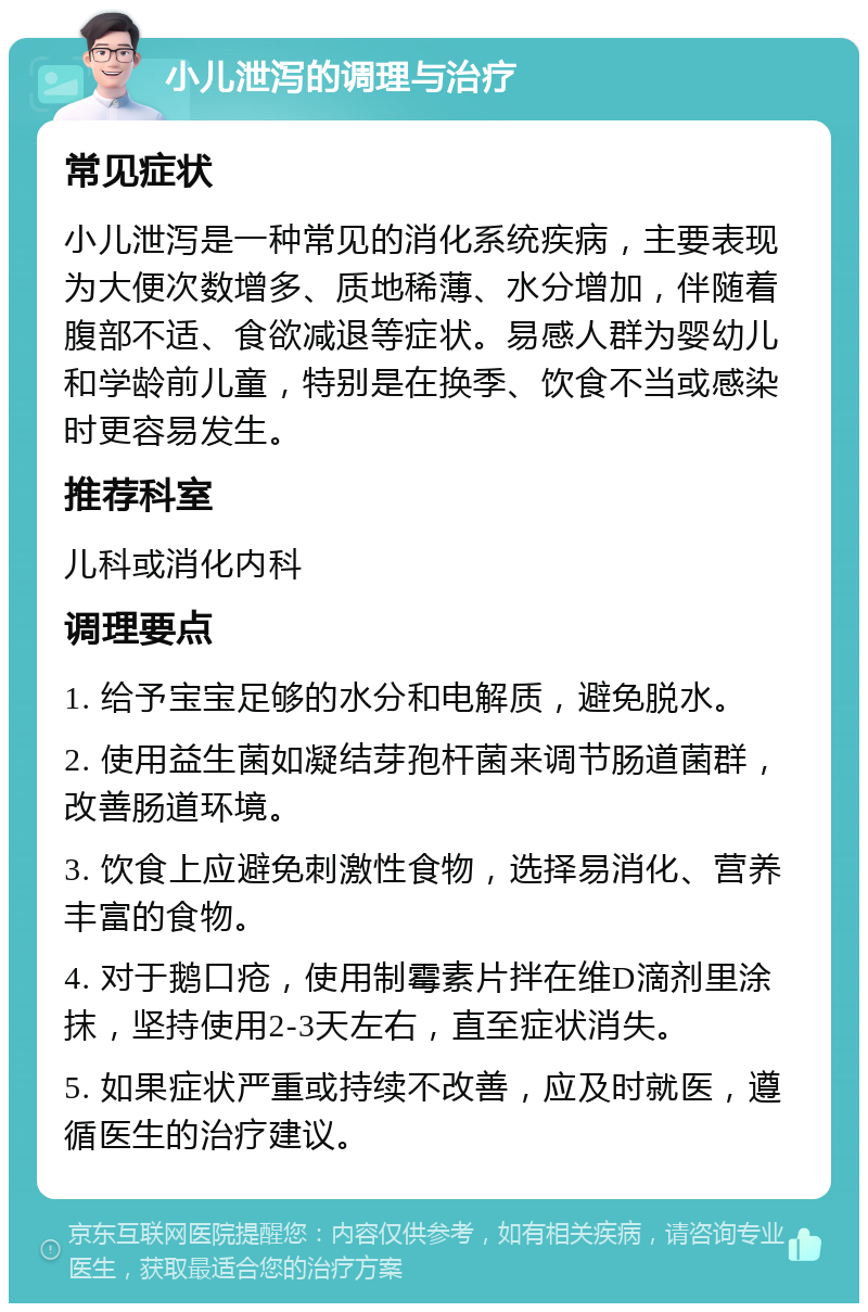 小儿泄泻的调理与治疗 常见症状 小儿泄泻是一种常见的消化系统疾病，主要表现为大便次数增多、质地稀薄、水分增加，伴随着腹部不适、食欲减退等症状。易感人群为婴幼儿和学龄前儿童，特别是在换季、饮食不当或感染时更容易发生。 推荐科室 儿科或消化内科 调理要点 1. 给予宝宝足够的水分和电解质，避免脱水。 2. 使用益生菌如凝结芽孢杆菌来调节肠道菌群，改善肠道环境。 3. 饮食上应避免刺激性食物，选择易消化、营养丰富的食物。 4. 对于鹅口疮，使用制霉素片拌在维D滴剂里涂抹，坚持使用2-3天左右，直至症状消失。 5. 如果症状严重或持续不改善，应及时就医，遵循医生的治疗建议。