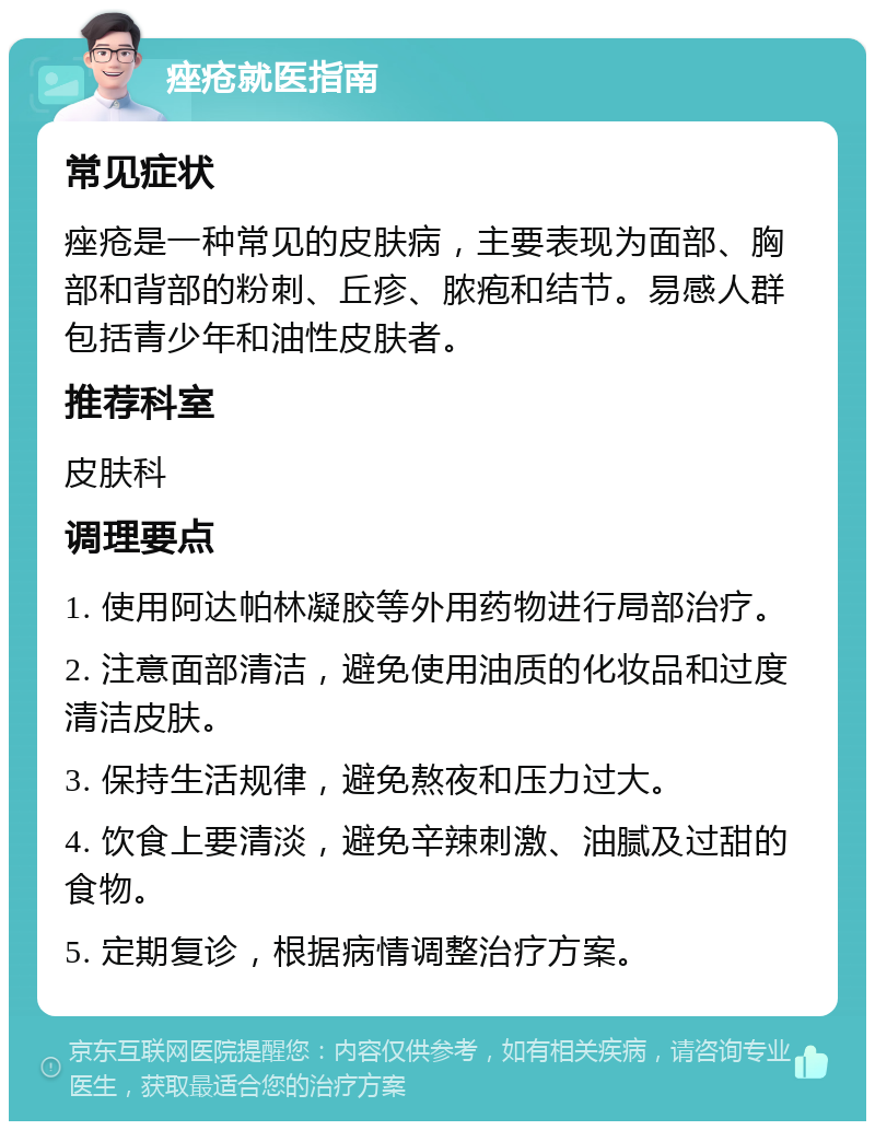 痤疮就医指南 常见症状 痤疮是一种常见的皮肤病，主要表现为面部、胸部和背部的粉刺、丘疹、脓疱和结节。易感人群包括青少年和油性皮肤者。 推荐科室 皮肤科 调理要点 1. 使用阿达帕林凝胶等外用药物进行局部治疗。 2. 注意面部清洁，避免使用油质的化妆品和过度清洁皮肤。 3. 保持生活规律，避免熬夜和压力过大。 4. 饮食上要清淡，避免辛辣刺激、油腻及过甜的食物。 5. 定期复诊，根据病情调整治疗方案。