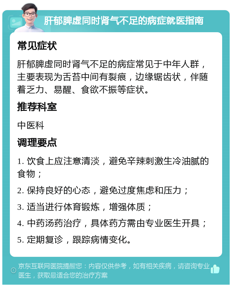 肝郁脾虚同时肾气不足的病症就医指南 常见症状 肝郁脾虚同时肾气不足的病症常见于中年人群，主要表现为舌苔中间有裂痕，边缘锯齿状，伴随着乏力、易醒、食欲不振等症状。 推荐科室 中医科 调理要点 1. 饮食上应注意清淡，避免辛辣刺激生冷油腻的食物； 2. 保持良好的心态，避免过度焦虑和压力； 3. 适当进行体育锻炼，增强体质； 4. 中药汤药治疗，具体药方需由专业医生开具； 5. 定期复诊，跟踪病情变化。