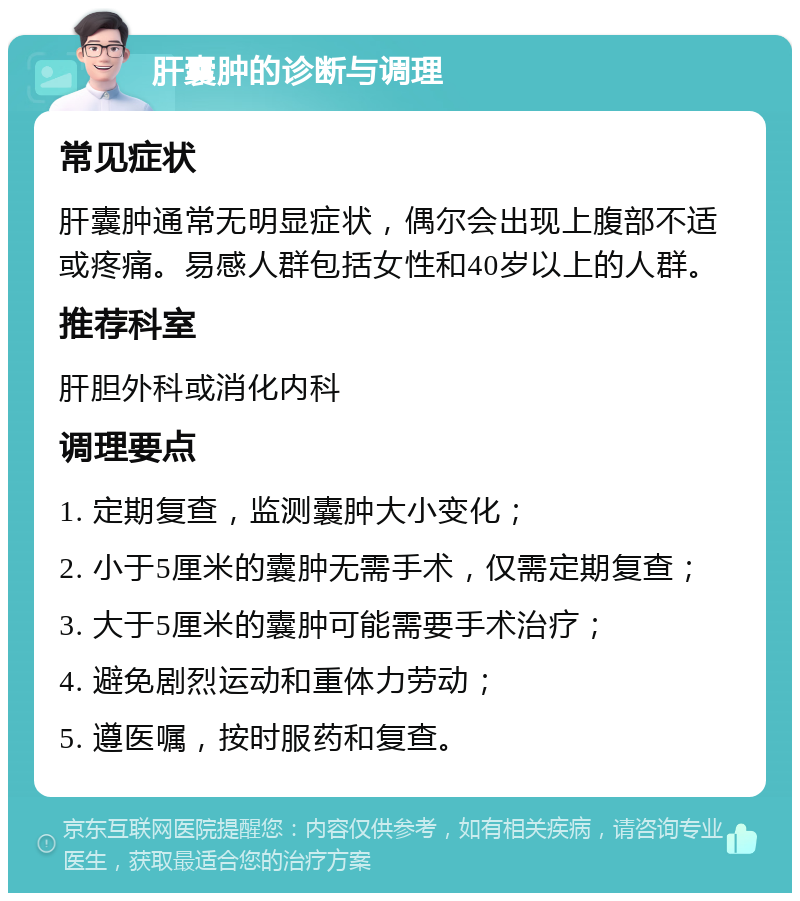 肝囊肿的诊断与调理 常见症状 肝囊肿通常无明显症状，偶尔会出现上腹部不适或疼痛。易感人群包括女性和40岁以上的人群。 推荐科室 肝胆外科或消化内科 调理要点 1. 定期复查，监测囊肿大小变化； 2. 小于5厘米的囊肿无需手术，仅需定期复查； 3. 大于5厘米的囊肿可能需要手术治疗； 4. 避免剧烈运动和重体力劳动； 5. 遵医嘱，按时服药和复查。