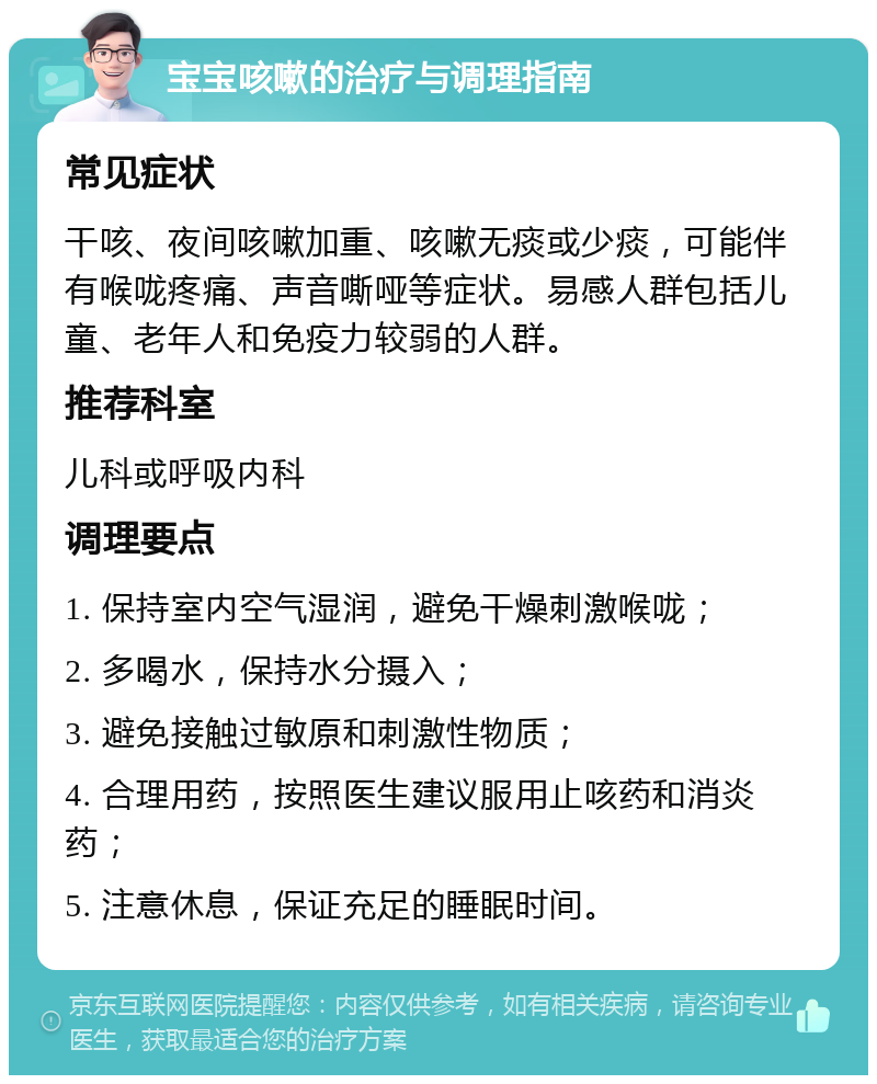 宝宝咳嗽的治疗与调理指南 常见症状 干咳、夜间咳嗽加重、咳嗽无痰或少痰，可能伴有喉咙疼痛、声音嘶哑等症状。易感人群包括儿童、老年人和免疫力较弱的人群。 推荐科室 儿科或呼吸内科 调理要点 1. 保持室内空气湿润，避免干燥刺激喉咙； 2. 多喝水，保持水分摄入； 3. 避免接触过敏原和刺激性物质； 4. 合理用药，按照医生建议服用止咳药和消炎药； 5. 注意休息，保证充足的睡眠时间。