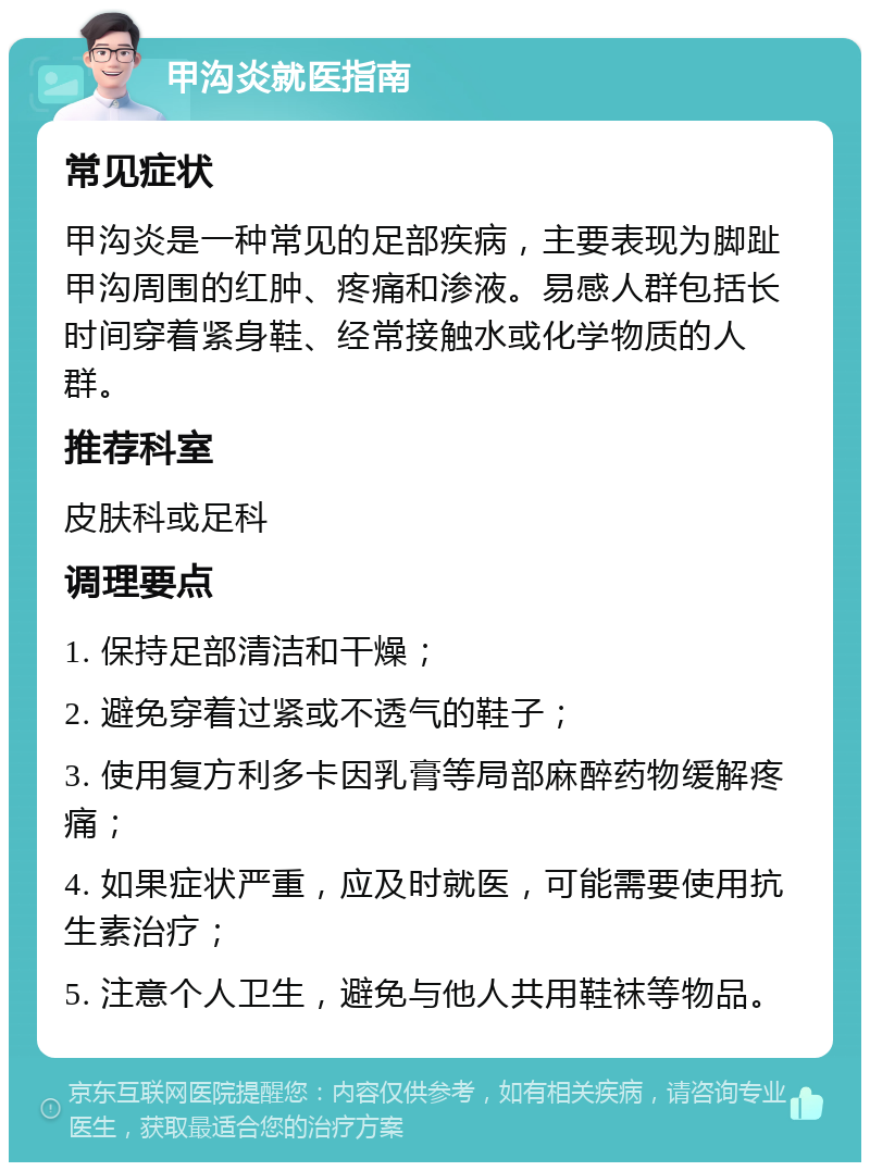 甲沟炎就医指南 常见症状 甲沟炎是一种常见的足部疾病，主要表现为脚趾甲沟周围的红肿、疼痛和渗液。易感人群包括长时间穿着紧身鞋、经常接触水或化学物质的人群。 推荐科室 皮肤科或足科 调理要点 1. 保持足部清洁和干燥； 2. 避免穿着过紧或不透气的鞋子； 3. 使用复方利多卡因乳膏等局部麻醉药物缓解疼痛； 4. 如果症状严重，应及时就医，可能需要使用抗生素治疗； 5. 注意个人卫生，避免与他人共用鞋袜等物品。