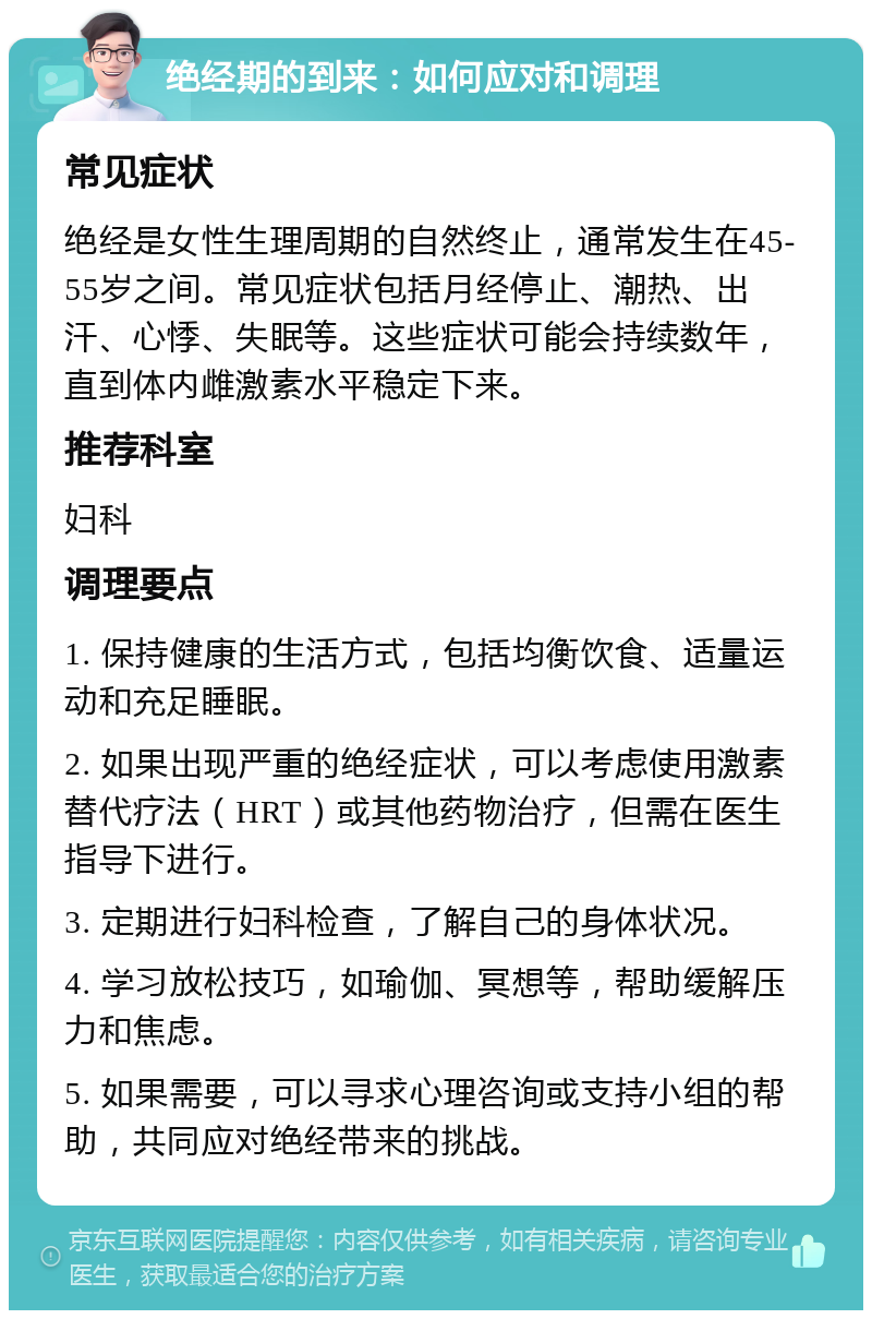 绝经期的到来：如何应对和调理 常见症状 绝经是女性生理周期的自然终止，通常发生在45-55岁之间。常见症状包括月经停止、潮热、出汗、心悸、失眠等。这些症状可能会持续数年，直到体内雌激素水平稳定下来。 推荐科室 妇科 调理要点 1. 保持健康的生活方式，包括均衡饮食、适量运动和充足睡眠。 2. 如果出现严重的绝经症状，可以考虑使用激素替代疗法（HRT）或其他药物治疗，但需在医生指导下进行。 3. 定期进行妇科检查，了解自己的身体状况。 4. 学习放松技巧，如瑜伽、冥想等，帮助缓解压力和焦虑。 5. 如果需要，可以寻求心理咨询或支持小组的帮助，共同应对绝经带来的挑战。