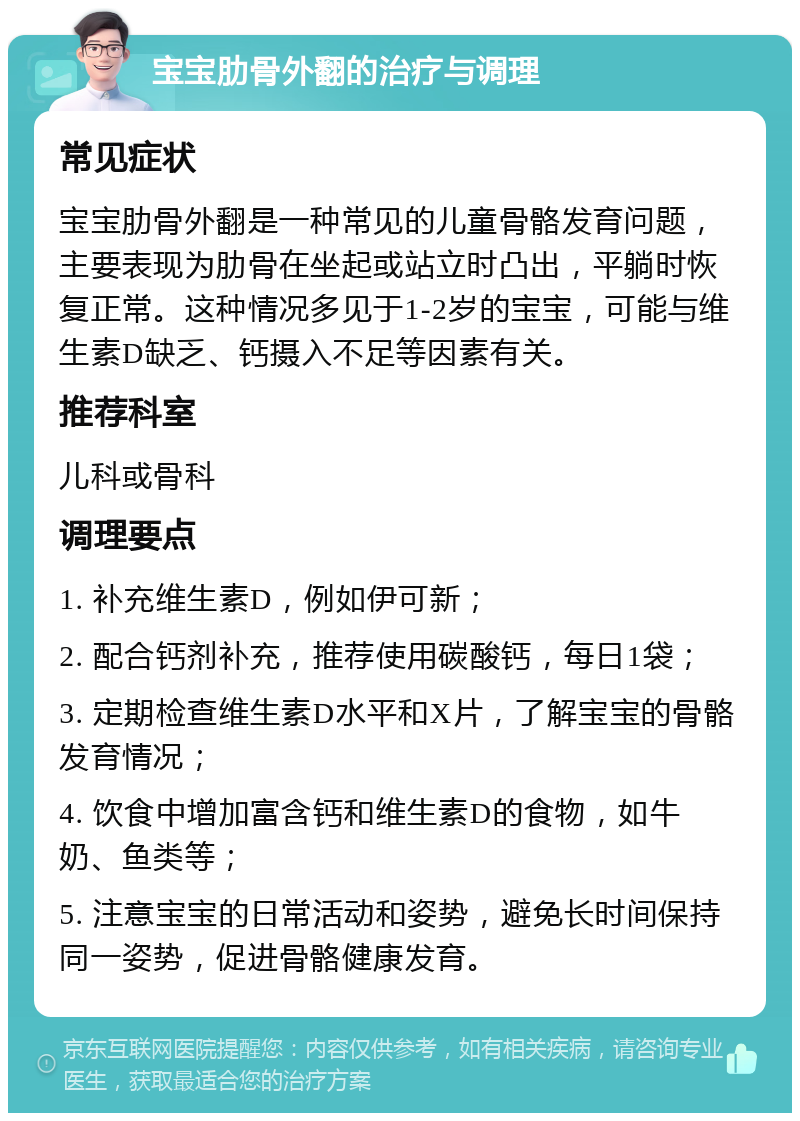 宝宝肋骨外翻的治疗与调理 常见症状 宝宝肋骨外翻是一种常见的儿童骨骼发育问题，主要表现为肋骨在坐起或站立时凸出，平躺时恢复正常。这种情况多见于1-2岁的宝宝，可能与维生素D缺乏、钙摄入不足等因素有关。 推荐科室 儿科或骨科 调理要点 1. 补充维生素D，例如伊可新； 2. 配合钙剂补充，推荐使用碳酸钙，每日1袋； 3. 定期检查维生素D水平和X片，了解宝宝的骨骼发育情况； 4. 饮食中增加富含钙和维生素D的食物，如牛奶、鱼类等； 5. 注意宝宝的日常活动和姿势，避免长时间保持同一姿势，促进骨骼健康发育。