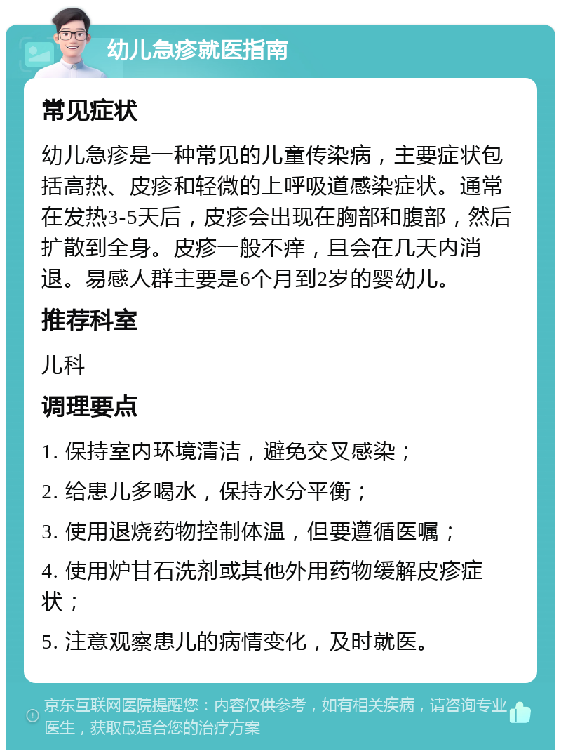 幼儿急疹就医指南 常见症状 幼儿急疹是一种常见的儿童传染病，主要症状包括高热、皮疹和轻微的上呼吸道感染症状。通常在发热3-5天后，皮疹会出现在胸部和腹部，然后扩散到全身。皮疹一般不痒，且会在几天内消退。易感人群主要是6个月到2岁的婴幼儿。 推荐科室 儿科 调理要点 1. 保持室内环境清洁，避免交叉感染； 2. 给患儿多喝水，保持水分平衡； 3. 使用退烧药物控制体温，但要遵循医嘱； 4. 使用炉甘石洗剂或其他外用药物缓解皮疹症状； 5. 注意观察患儿的病情变化，及时就医。