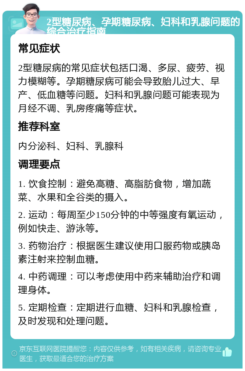 2型糖尿病、孕期糖尿病、妇科和乳腺问题的综合治疗指南 常见症状 2型糖尿病的常见症状包括口渴、多尿、疲劳、视力模糊等。孕期糖尿病可能会导致胎儿过大、早产、低血糖等问题。妇科和乳腺问题可能表现为月经不调、乳房疼痛等症状。 推荐科室 内分泌科、妇科、乳腺科 调理要点 1. 饮食控制：避免高糖、高脂肪食物，增加蔬菜、水果和全谷类的摄入。 2. 运动：每周至少150分钟的中等强度有氧运动，例如快走、游泳等。 3. 药物治疗：根据医生建议使用口服药物或胰岛素注射来控制血糖。 4. 中药调理：可以考虑使用中药来辅助治疗和调理身体。 5. 定期检查：定期进行血糖、妇科和乳腺检查，及时发现和处理问题。