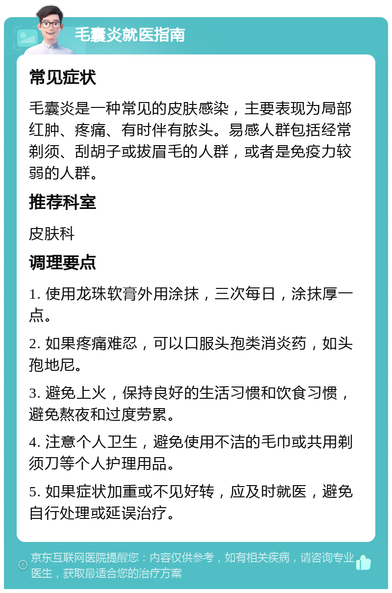 毛囊炎就医指南 常见症状 毛囊炎是一种常见的皮肤感染，主要表现为局部红肿、疼痛、有时伴有脓头。易感人群包括经常剃须、刮胡子或拔眉毛的人群，或者是免疫力较弱的人群。 推荐科室 皮肤科 调理要点 1. 使用龙珠软膏外用涂抹，三次每日，涂抹厚一点。 2. 如果疼痛难忍，可以口服头孢类消炎药，如头孢地尼。 3. 避免上火，保持良好的生活习惯和饮食习惯，避免熬夜和过度劳累。 4. 注意个人卫生，避免使用不洁的毛巾或共用剃须刀等个人护理用品。 5. 如果症状加重或不见好转，应及时就医，避免自行处理或延误治疗。