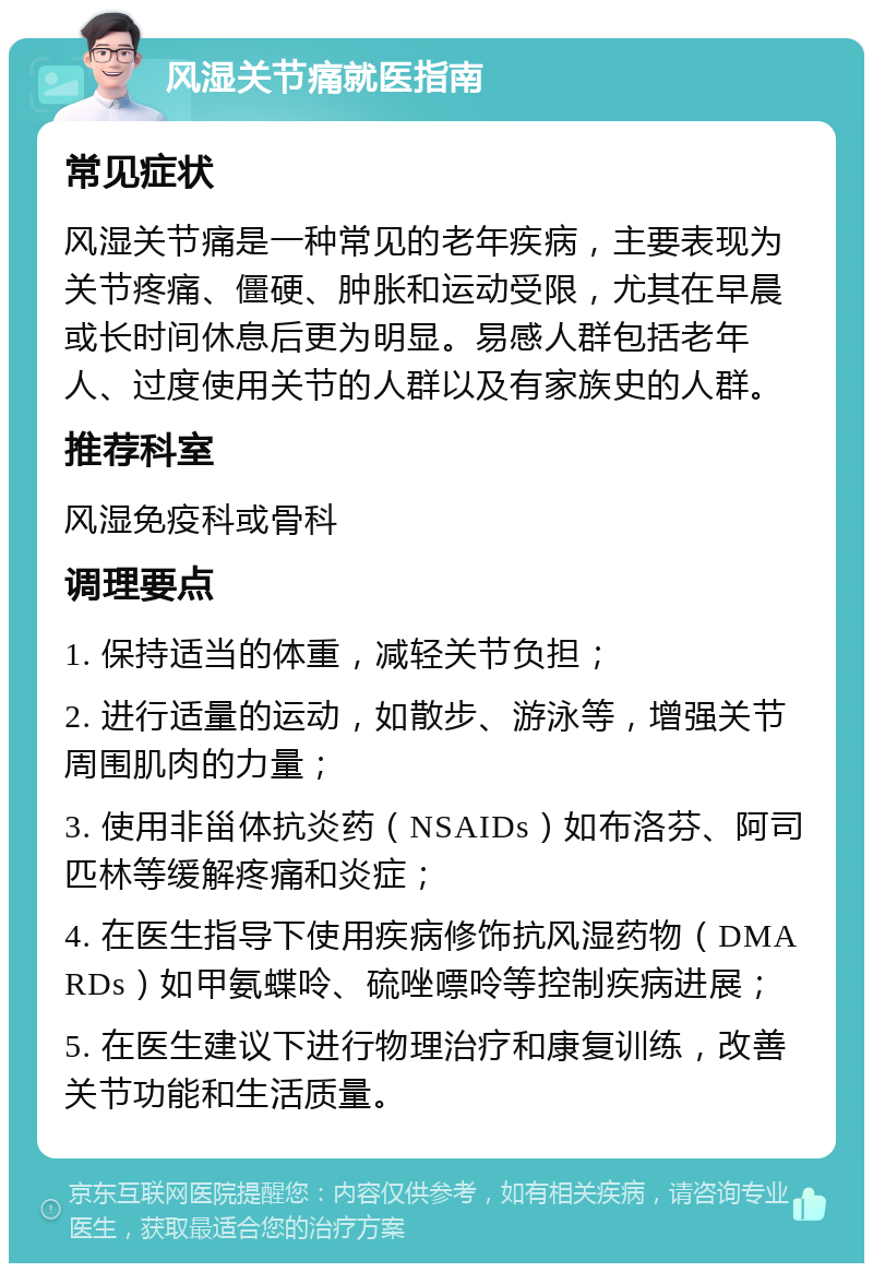 风湿关节痛就医指南 常见症状 风湿关节痛是一种常见的老年疾病，主要表现为关节疼痛、僵硬、肿胀和运动受限，尤其在早晨或长时间休息后更为明显。易感人群包括老年人、过度使用关节的人群以及有家族史的人群。 推荐科室 风湿免疫科或骨科 调理要点 1. 保持适当的体重，减轻关节负担； 2. 进行适量的运动，如散步、游泳等，增强关节周围肌肉的力量； 3. 使用非甾体抗炎药（NSAIDs）如布洛芬、阿司匹林等缓解疼痛和炎症； 4. 在医生指导下使用疾病修饰抗风湿药物（DMARDs）如甲氨蝶呤、硫唑嘌呤等控制疾病进展； 5. 在医生建议下进行物理治疗和康复训练，改善关节功能和生活质量。