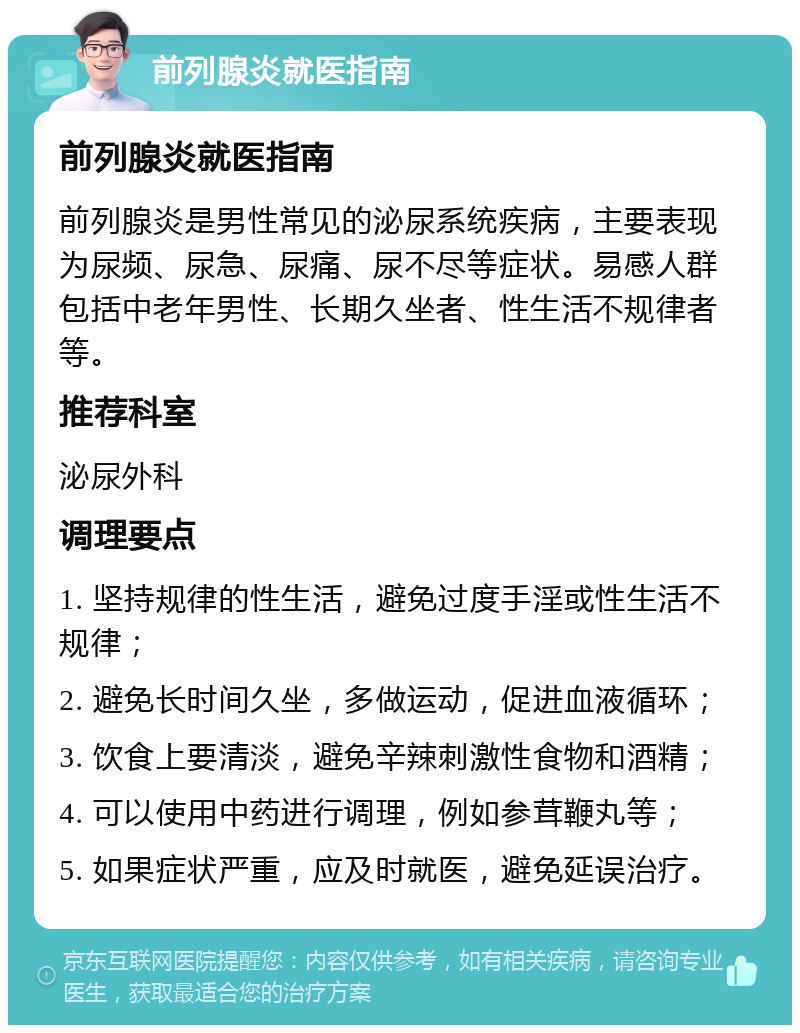 前列腺炎就医指南 前列腺炎就医指南 前列腺炎是男性常见的泌尿系统疾病，主要表现为尿频、尿急、尿痛、尿不尽等症状。易感人群包括中老年男性、长期久坐者、性生活不规律者等。 推荐科室 泌尿外科 调理要点 1. 坚持规律的性生活，避免过度手淫或性生活不规律； 2. 避免长时间久坐，多做运动，促进血液循环； 3. 饮食上要清淡，避免辛辣刺激性食物和酒精； 4. 可以使用中药进行调理，例如参茸鞭丸等； 5. 如果症状严重，应及时就医，避免延误治疗。