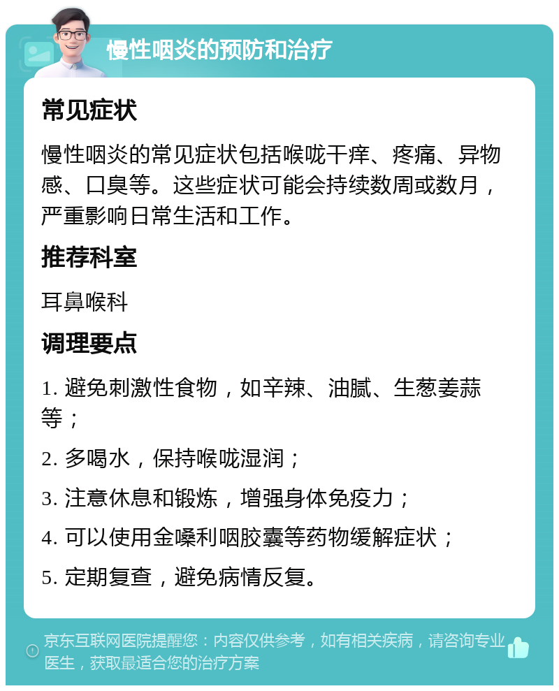 慢性咽炎的预防和治疗 常见症状 慢性咽炎的常见症状包括喉咙干痒、疼痛、异物感、口臭等。这些症状可能会持续数周或数月，严重影响日常生活和工作。 推荐科室 耳鼻喉科 调理要点 1. 避免刺激性食物，如辛辣、油腻、生葱姜蒜等； 2. 多喝水，保持喉咙湿润； 3. 注意休息和锻炼，增强身体免疫力； 4. 可以使用金嗓利咽胶囊等药物缓解症状； 5. 定期复查，避免病情反复。