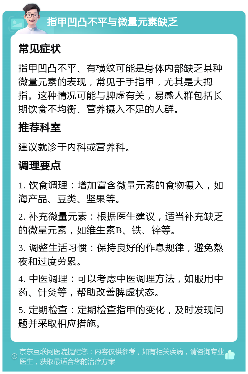 指甲凹凸不平与微量元素缺乏 常见症状 指甲凹凸不平、有横纹可能是身体内部缺乏某种微量元素的表现，常见于手指甲，尤其是大拇指。这种情况可能与脾虚有关，易感人群包括长期饮食不均衡、营养摄入不足的人群。 推荐科室 建议就诊于内科或营养科。 调理要点 1. 饮食调理：增加富含微量元素的食物摄入，如海产品、豆类、坚果等。 2. 补充微量元素：根据医生建议，适当补充缺乏的微量元素，如维生素B、铁、锌等。 3. 调整生活习惯：保持良好的作息规律，避免熬夜和过度劳累。 4. 中医调理：可以考虑中医调理方法，如服用中药、针灸等，帮助改善脾虚状态。 5. 定期检查：定期检查指甲的变化，及时发现问题并采取相应措施。