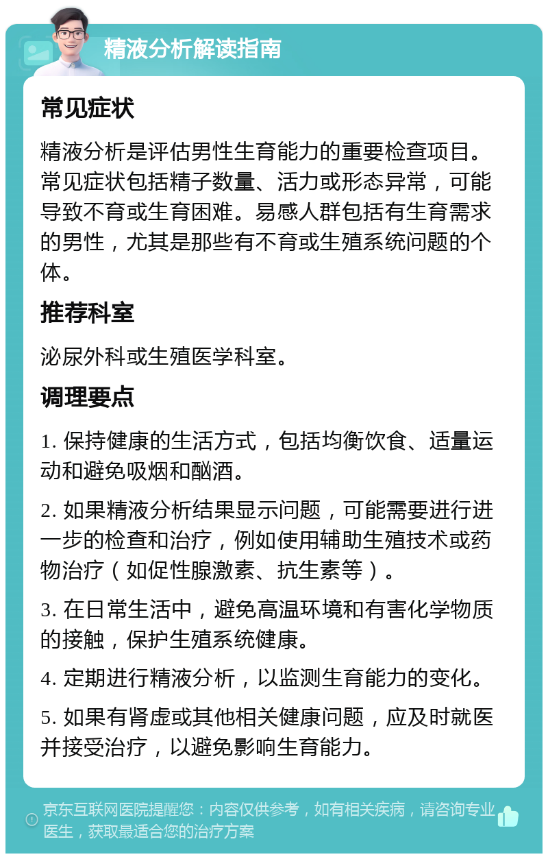 精液分析解读指南 常见症状 精液分析是评估男性生育能力的重要检查项目。常见症状包括精子数量、活力或形态异常，可能导致不育或生育困难。易感人群包括有生育需求的男性，尤其是那些有不育或生殖系统问题的个体。 推荐科室 泌尿外科或生殖医学科室。 调理要点 1. 保持健康的生活方式，包括均衡饮食、适量运动和避免吸烟和酗酒。 2. 如果精液分析结果显示问题，可能需要进行进一步的检查和治疗，例如使用辅助生殖技术或药物治疗（如促性腺激素、抗生素等）。 3. 在日常生活中，避免高温环境和有害化学物质的接触，保护生殖系统健康。 4. 定期进行精液分析，以监测生育能力的变化。 5. 如果有肾虚或其他相关健康问题，应及时就医并接受治疗，以避免影响生育能力。