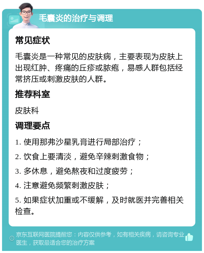 毛囊炎的治疗与调理 常见症状 毛囊炎是一种常见的皮肤病，主要表现为皮肤上出现红肿、疼痛的丘疹或脓疱，易感人群包括经常挤压或刺激皮肤的人群。 推荐科室 皮肤科 调理要点 1. 使用那弗沙星乳膏进行局部治疗； 2. 饮食上要清淡，避免辛辣刺激食物； 3. 多休息，避免熬夜和过度疲劳； 4. 注意避免频繁刺激皮肤； 5. 如果症状加重或不缓解，及时就医并完善相关检查。