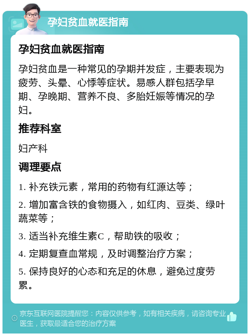 孕妇贫血就医指南 孕妇贫血就医指南 孕妇贫血是一种常见的孕期并发症，主要表现为疲劳、头晕、心悸等症状。易感人群包括孕早期、孕晚期、营养不良、多胎妊娠等情况的孕妇。 推荐科室 妇产科 调理要点 1. 补充铁元素，常用的药物有红源达等； 2. 增加富含铁的食物摄入，如红肉、豆类、绿叶蔬菜等； 3. 适当补充维生素C，帮助铁的吸收； 4. 定期复查血常规，及时调整治疗方案； 5. 保持良好的心态和充足的休息，避免过度劳累。