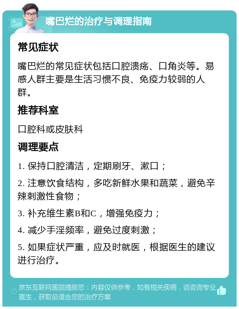 嘴巴烂的治疗与调理指南 常见症状 嘴巴烂的常见症状包括口腔溃疡、口角炎等。易感人群主要是生活习惯不良、免疫力较弱的人群。 推荐科室 口腔科或皮肤科 调理要点 1. 保持口腔清洁，定期刷牙、漱口； 2. 注意饮食结构，多吃新鲜水果和蔬菜，避免辛辣刺激性食物； 3. 补充维生素B和C，增强免疫力； 4. 减少手淫频率，避免过度刺激； 5. 如果症状严重，应及时就医，根据医生的建议进行治疗。