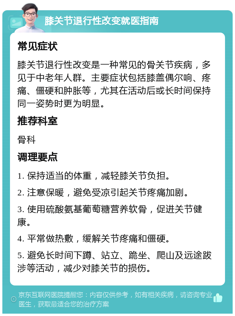 膝关节退行性改变就医指南 常见症状 膝关节退行性改变是一种常见的骨关节疾病，多见于中老年人群。主要症状包括膝盖偶尔响、疼痛、僵硬和肿胀等，尤其在活动后或长时间保持同一姿势时更为明显。 推荐科室 骨科 调理要点 1. 保持适当的体重，减轻膝关节负担。 2. 注意保暖，避免受凉引起关节疼痛加剧。 3. 使用硫酸氨基葡萄糖营养软骨，促进关节健康。 4. 平常做热敷，缓解关节疼痛和僵硬。 5. 避免长时间下蹲、站立、跪坐、爬山及远途跋涉等活动，减少对膝关节的损伤。