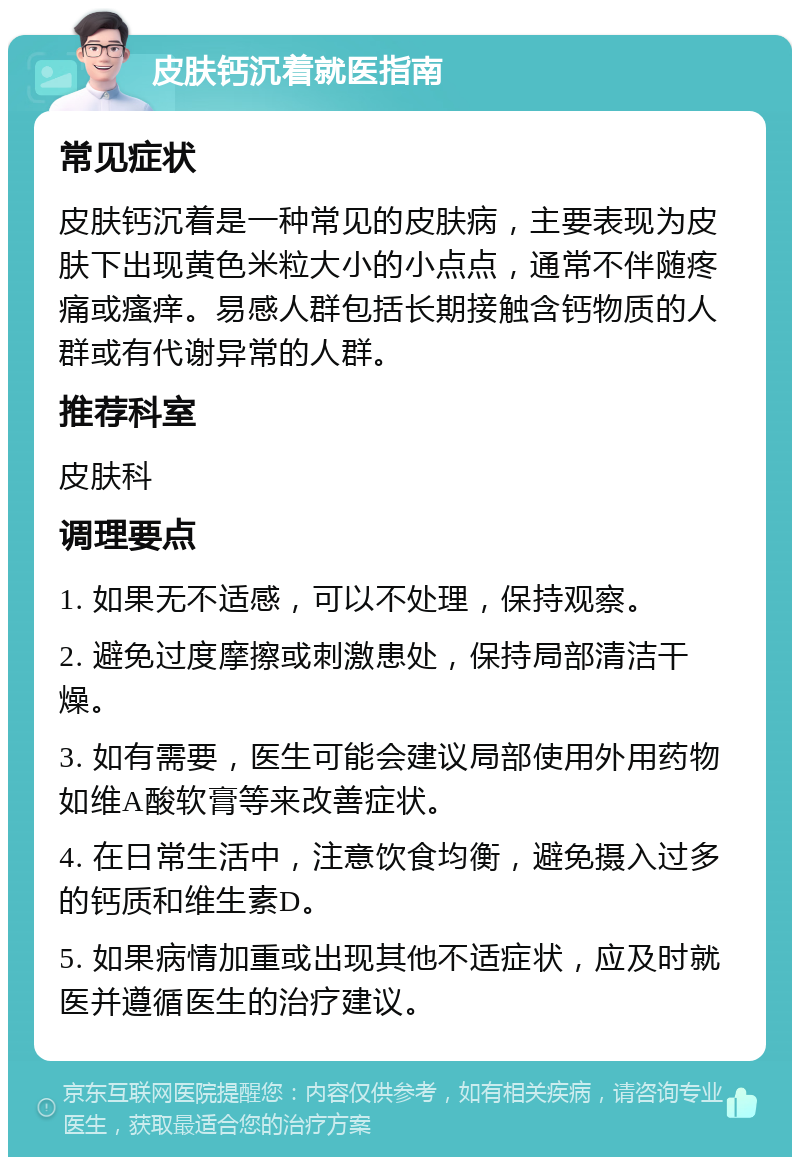 皮肤钙沉着就医指南 常见症状 皮肤钙沉着是一种常见的皮肤病，主要表现为皮肤下出现黄色米粒大小的小点点，通常不伴随疼痛或瘙痒。易感人群包括长期接触含钙物质的人群或有代谢异常的人群。 推荐科室 皮肤科 调理要点 1. 如果无不适感，可以不处理，保持观察。 2. 避免过度摩擦或刺激患处，保持局部清洁干燥。 3. 如有需要，医生可能会建议局部使用外用药物如维A酸软膏等来改善症状。 4. 在日常生活中，注意饮食均衡，避免摄入过多的钙质和维生素D。 5. 如果病情加重或出现其他不适症状，应及时就医并遵循医生的治疗建议。