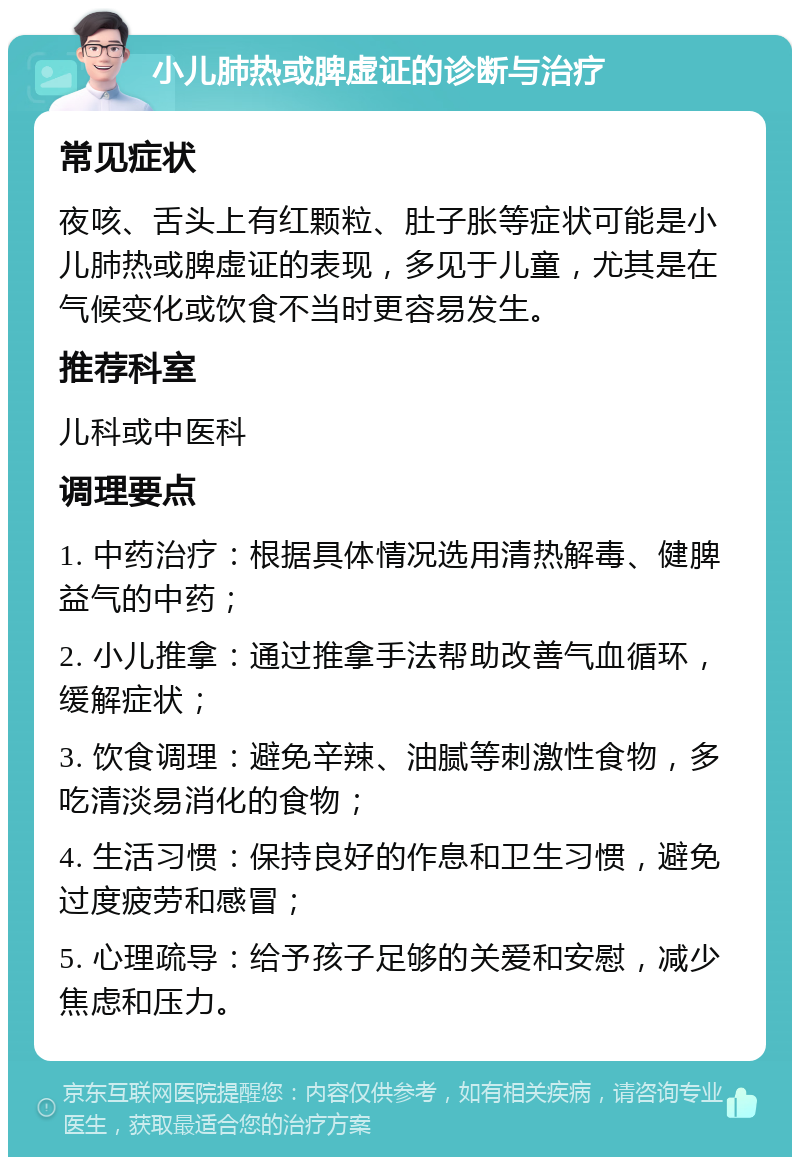 小儿肺热或脾虚证的诊断与治疗 常见症状 夜咳、舌头上有红颗粒、肚子胀等症状可能是小儿肺热或脾虚证的表现，多见于儿童，尤其是在气候变化或饮食不当时更容易发生。 推荐科室 儿科或中医科 调理要点 1. 中药治疗：根据具体情况选用清热解毒、健脾益气的中药； 2. 小儿推拿：通过推拿手法帮助改善气血循环，缓解症状； 3. 饮食调理：避免辛辣、油腻等刺激性食物，多吃清淡易消化的食物； 4. 生活习惯：保持良好的作息和卫生习惯，避免过度疲劳和感冒； 5. 心理疏导：给予孩子足够的关爱和安慰，减少焦虑和压力。