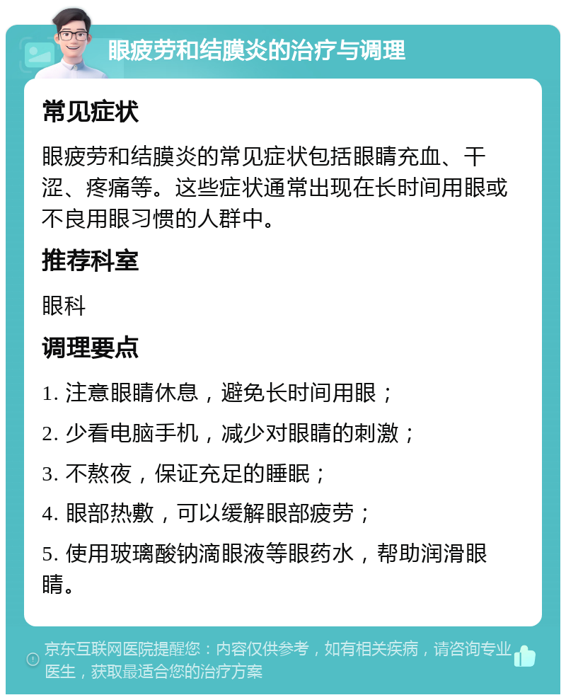 眼疲劳和结膜炎的治疗与调理 常见症状 眼疲劳和结膜炎的常见症状包括眼睛充血、干涩、疼痛等。这些症状通常出现在长时间用眼或不良用眼习惯的人群中。 推荐科室 眼科 调理要点 1. 注意眼睛休息，避免长时间用眼； 2. 少看电脑手机，减少对眼睛的刺激； 3. 不熬夜，保证充足的睡眠； 4. 眼部热敷，可以缓解眼部疲劳； 5. 使用玻璃酸钠滴眼液等眼药水，帮助润滑眼睛。