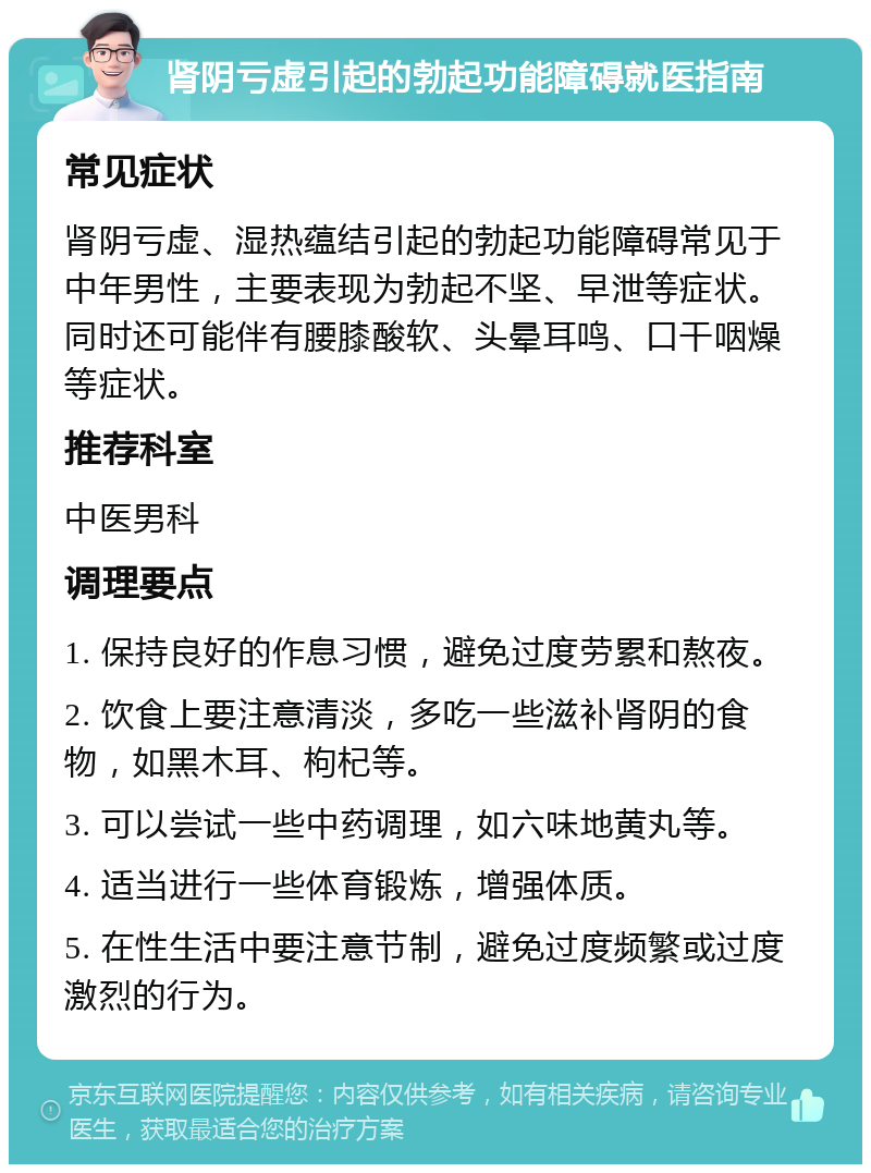 肾阴亏虚引起的勃起功能障碍就医指南 常见症状 肾阴亏虚、湿热蕴结引起的勃起功能障碍常见于中年男性，主要表现为勃起不坚、早泄等症状。同时还可能伴有腰膝酸软、头晕耳鸣、口干咽燥等症状。 推荐科室 中医男科 调理要点 1. 保持良好的作息习惯，避免过度劳累和熬夜。 2. 饮食上要注意清淡，多吃一些滋补肾阴的食物，如黑木耳、枸杞等。 3. 可以尝试一些中药调理，如六味地黄丸等。 4. 适当进行一些体育锻炼，增强体质。 5. 在性生活中要注意节制，避免过度频繁或过度激烈的行为。