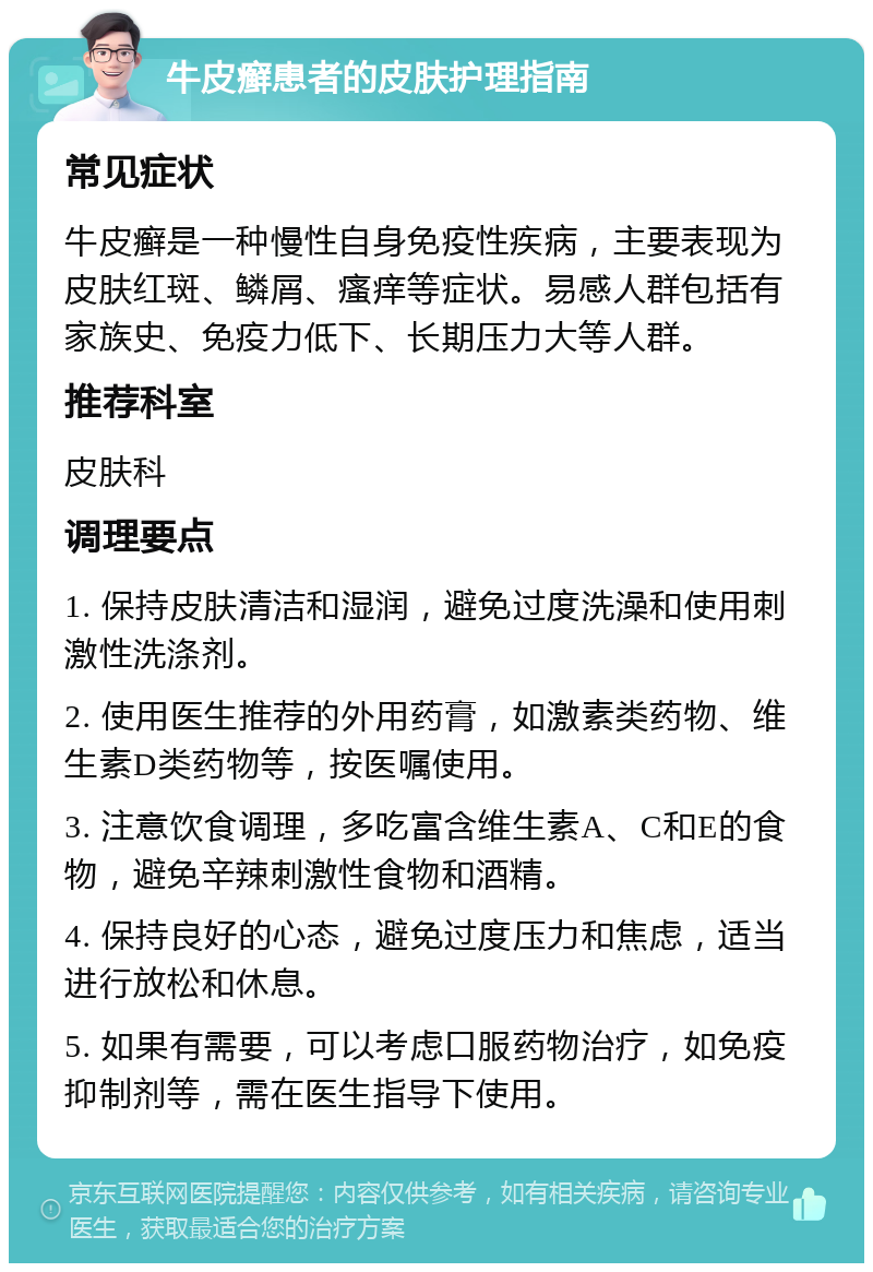 牛皮癣患者的皮肤护理指南 常见症状 牛皮癣是一种慢性自身免疫性疾病，主要表现为皮肤红斑、鳞屑、瘙痒等症状。易感人群包括有家族史、免疫力低下、长期压力大等人群。 推荐科室 皮肤科 调理要点 1. 保持皮肤清洁和湿润，避免过度洗澡和使用刺激性洗涤剂。 2. 使用医生推荐的外用药膏，如激素类药物、维生素D类药物等，按医嘱使用。 3. 注意饮食调理，多吃富含维生素A、C和E的食物，避免辛辣刺激性食物和酒精。 4. 保持良好的心态，避免过度压力和焦虑，适当进行放松和休息。 5. 如果有需要，可以考虑口服药物治疗，如免疫抑制剂等，需在医生指导下使用。