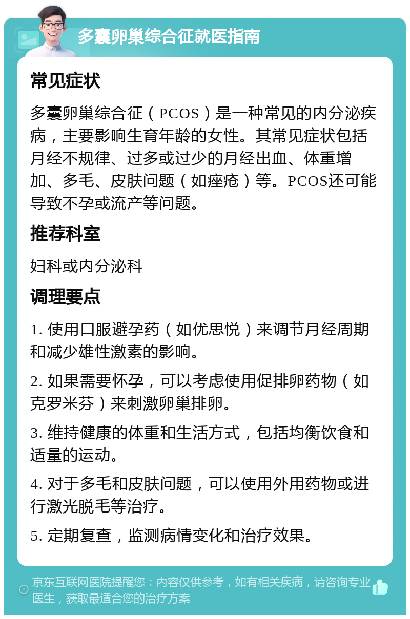 多囊卵巢综合征就医指南 常见症状 多囊卵巢综合征（PCOS）是一种常见的内分泌疾病，主要影响生育年龄的女性。其常见症状包括月经不规律、过多或过少的月经出血、体重增加、多毛、皮肤问题（如痤疮）等。PCOS还可能导致不孕或流产等问题。 推荐科室 妇科或内分泌科 调理要点 1. 使用口服避孕药（如优思悦）来调节月经周期和减少雄性激素的影响。 2. 如果需要怀孕，可以考虑使用促排卵药物（如克罗米芬）来刺激卵巢排卵。 3. 维持健康的体重和生活方式，包括均衡饮食和适量的运动。 4. 对于多毛和皮肤问题，可以使用外用药物或进行激光脱毛等治疗。 5. 定期复查，监测病情变化和治疗效果。