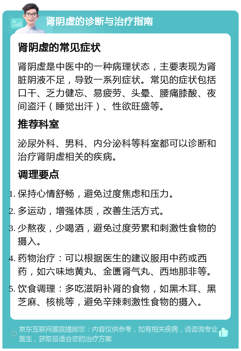 肾阴虚的诊断与治疗指南 肾阴虚的常见症状 肾阴虚是中医中的一种病理状态，主要表现为肾脏阴液不足，导致一系列症状。常见的症状包括口干、乏力健忘、易疲劳、头晕、腰痛膝酸、夜间盗汗（睡觉出汗）、性欲旺盛等。 推荐科室 泌尿外科、男科、内分泌科等科室都可以诊断和治疗肾阴虚相关的疾病。 调理要点 保持心情舒畅，避免过度焦虑和压力。 多运动，增强体质，改善生活方式。 少熬夜，少喝酒，避免过度劳累和刺激性食物的摄入。 药物治疗：可以根据医生的建议服用中药或西药，如六味地黄丸、金匮肾气丸、西地那非等。 饮食调理：多吃滋阴补肾的食物，如黑木耳、黑芝麻、核桃等，避免辛辣刺激性食物的摄入。