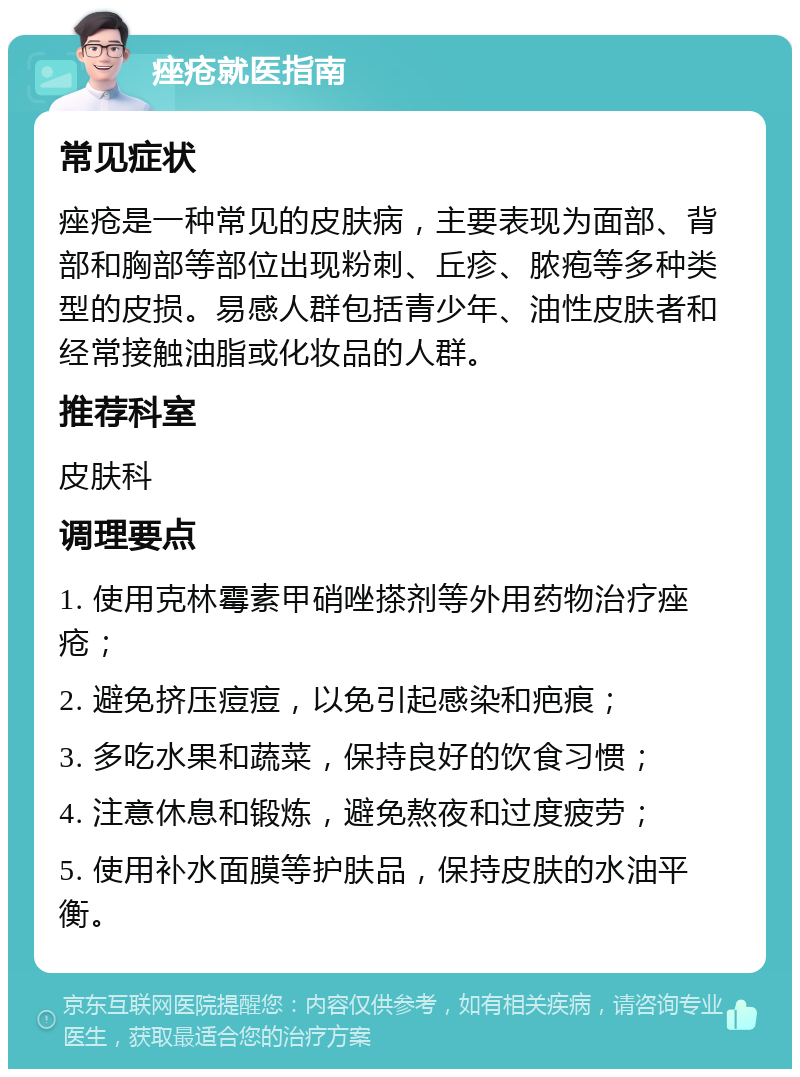 痤疮就医指南 常见症状 痤疮是一种常见的皮肤病，主要表现为面部、背部和胸部等部位出现粉刺、丘疹、脓疱等多种类型的皮损。易感人群包括青少年、油性皮肤者和经常接触油脂或化妆品的人群。 推荐科室 皮肤科 调理要点 1. 使用克林霉素甲硝唑搽剂等外用药物治疗痤疮； 2. 避免挤压痘痘，以免引起感染和疤痕； 3. 多吃水果和蔬菜，保持良好的饮食习惯； 4. 注意休息和锻炼，避免熬夜和过度疲劳； 5. 使用补水面膜等护肤品，保持皮肤的水油平衡。