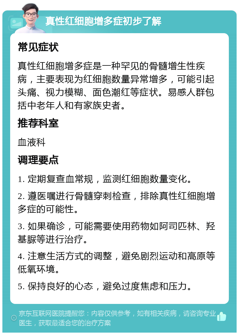 真性红细胞增多症初步了解 常见症状 真性红细胞增多症是一种罕见的骨髓增生性疾病，主要表现为红细胞数量异常增多，可能引起头痛、视力模糊、面色潮红等症状。易感人群包括中老年人和有家族史者。 推荐科室 血液科 调理要点 1. 定期复查血常规，监测红细胞数量变化。 2. 遵医嘱进行骨髓穿刺检查，排除真性红细胞增多症的可能性。 3. 如果确诊，可能需要使用药物如阿司匹林、羟基脲等进行治疗。 4. 注意生活方式的调整，避免剧烈运动和高原等低氧环境。 5. 保持良好的心态，避免过度焦虑和压力。