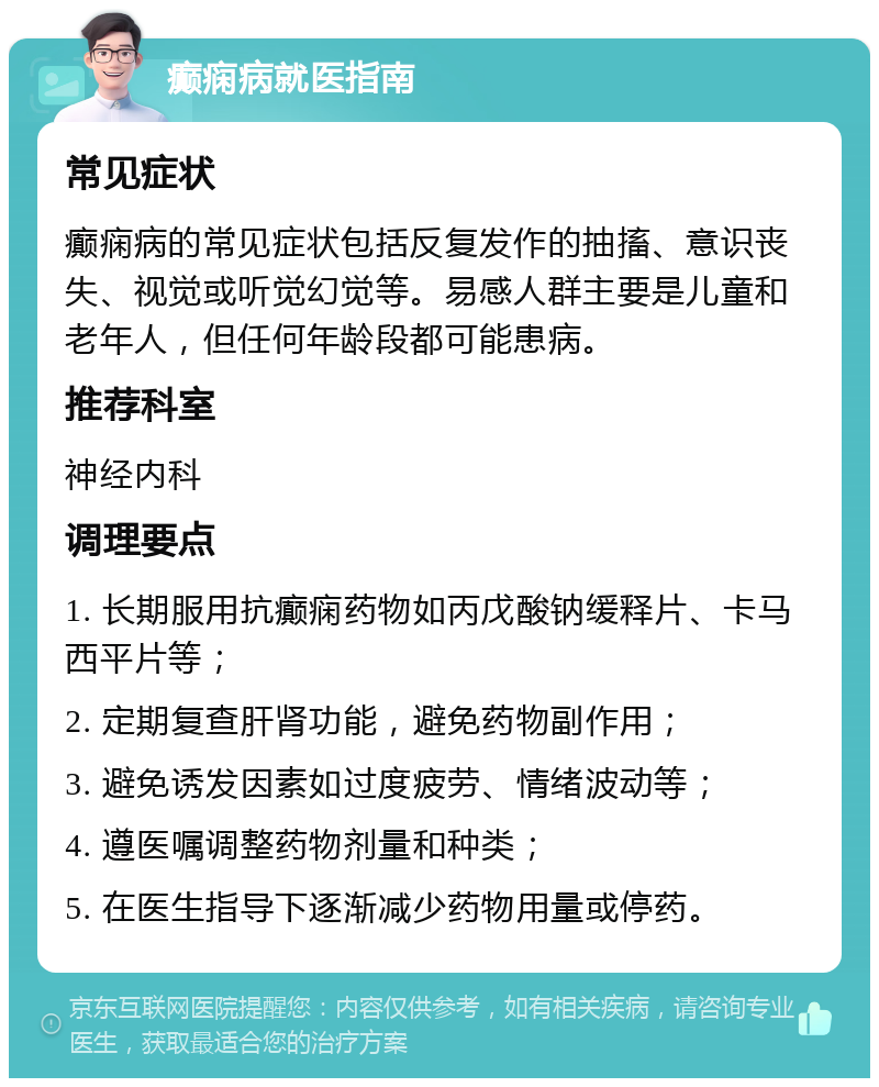 癫痫病就医指南 常见症状 癫痫病的常见症状包括反复发作的抽搐、意识丧失、视觉或听觉幻觉等。易感人群主要是儿童和老年人，但任何年龄段都可能患病。 推荐科室 神经内科 调理要点 1. 长期服用抗癫痫药物如丙戊酸钠缓释片、卡马西平片等； 2. 定期复查肝肾功能，避免药物副作用； 3. 避免诱发因素如过度疲劳、情绪波动等； 4. 遵医嘱调整药物剂量和种类； 5. 在医生指导下逐渐减少药物用量或停药。