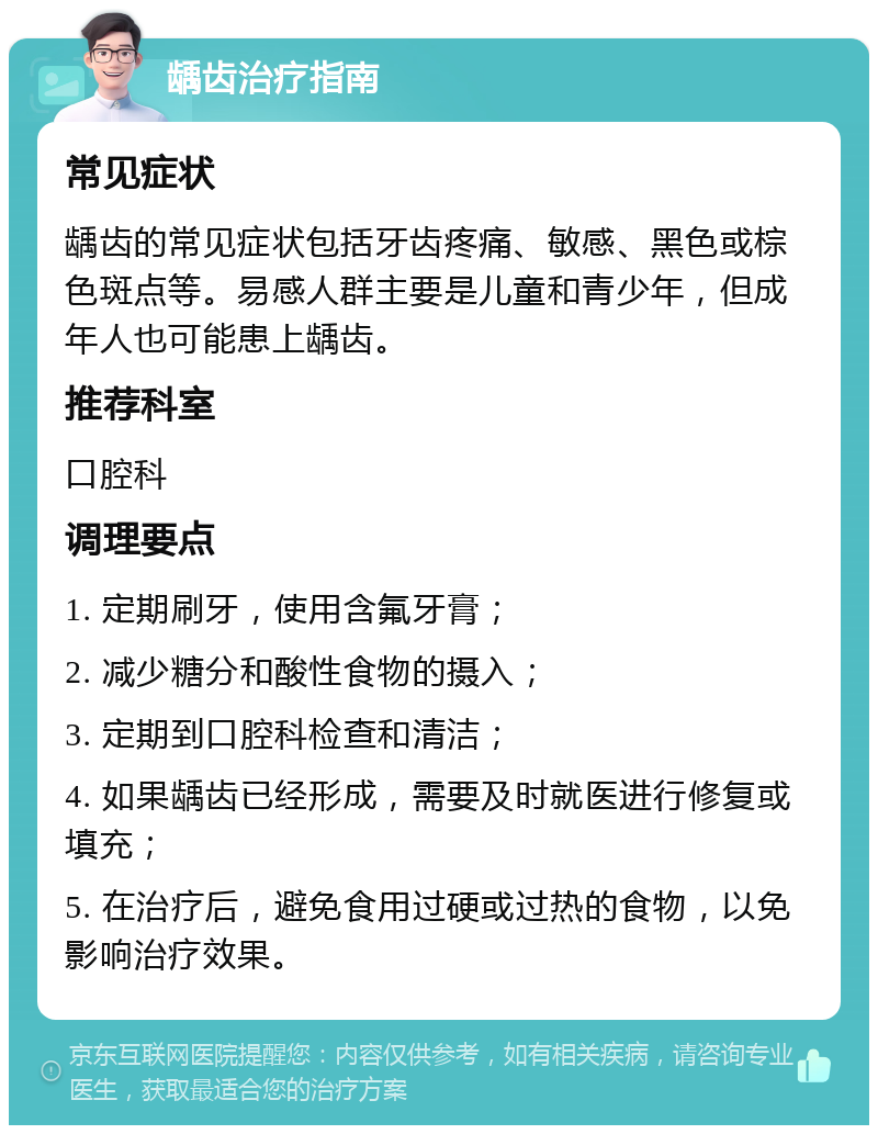 龋齿治疗指南 常见症状 龋齿的常见症状包括牙齿疼痛、敏感、黑色或棕色斑点等。易感人群主要是儿童和青少年，但成年人也可能患上龋齿。 推荐科室 口腔科 调理要点 1. 定期刷牙，使用含氟牙膏； 2. 减少糖分和酸性食物的摄入； 3. 定期到口腔科检查和清洁； 4. 如果龋齿已经形成，需要及时就医进行修复或填充； 5. 在治疗后，避免食用过硬或过热的食物，以免影响治疗效果。