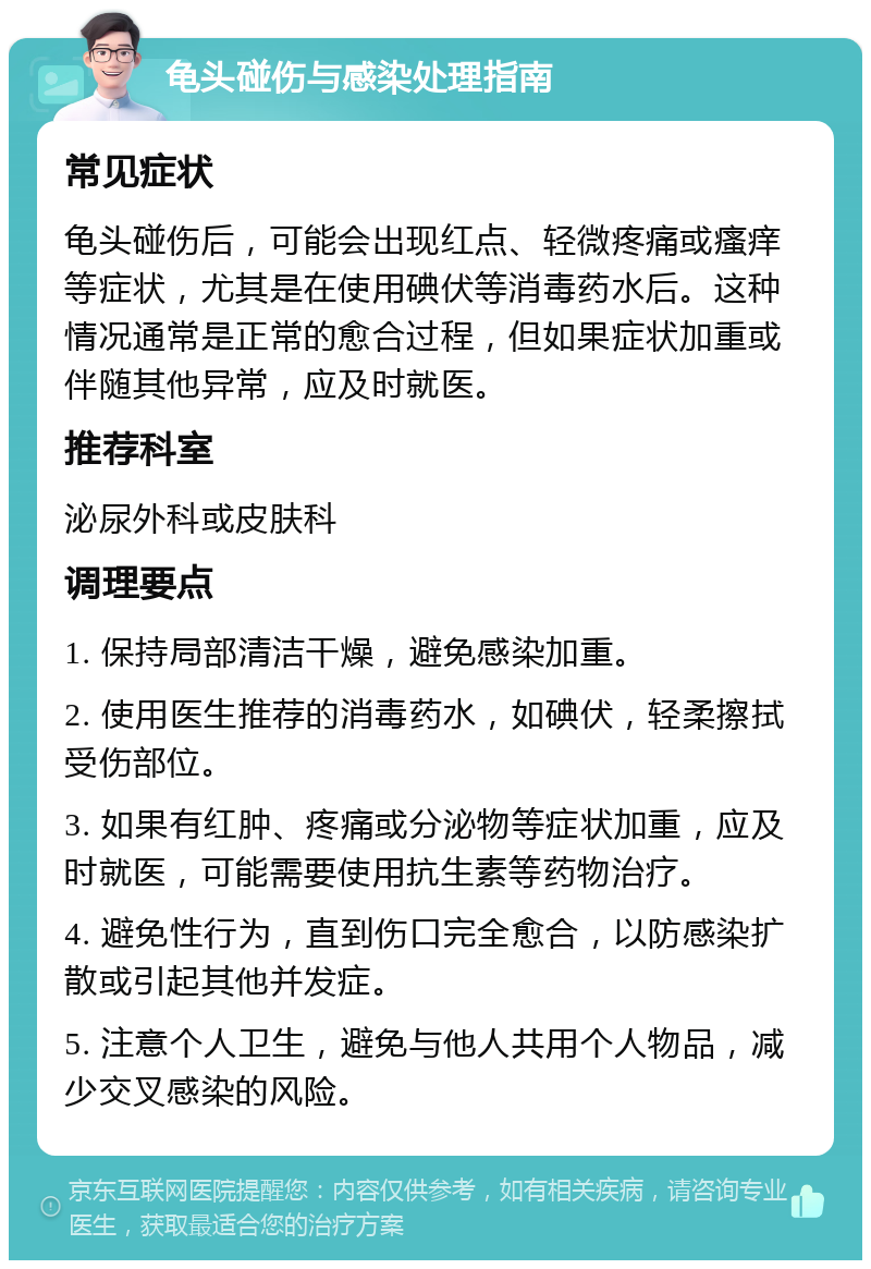 龟头碰伤与感染处理指南 常见症状 龟头碰伤后，可能会出现红点、轻微疼痛或瘙痒等症状，尤其是在使用碘伏等消毒药水后。这种情况通常是正常的愈合过程，但如果症状加重或伴随其他异常，应及时就医。 推荐科室 泌尿外科或皮肤科 调理要点 1. 保持局部清洁干燥，避免感染加重。 2. 使用医生推荐的消毒药水，如碘伏，轻柔擦拭受伤部位。 3. 如果有红肿、疼痛或分泌物等症状加重，应及时就医，可能需要使用抗生素等药物治疗。 4. 避免性行为，直到伤口完全愈合，以防感染扩散或引起其他并发症。 5. 注意个人卫生，避免与他人共用个人物品，减少交叉感染的风险。