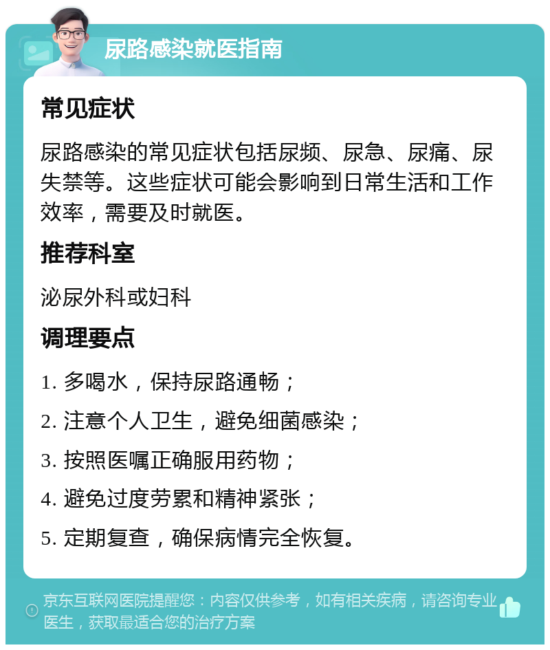 尿路感染就医指南 常见症状 尿路感染的常见症状包括尿频、尿急、尿痛、尿失禁等。这些症状可能会影响到日常生活和工作效率，需要及时就医。 推荐科室 泌尿外科或妇科 调理要点 1. 多喝水，保持尿路通畅； 2. 注意个人卫生，避免细菌感染； 3. 按照医嘱正确服用药物； 4. 避免过度劳累和精神紧张； 5. 定期复查，确保病情完全恢复。