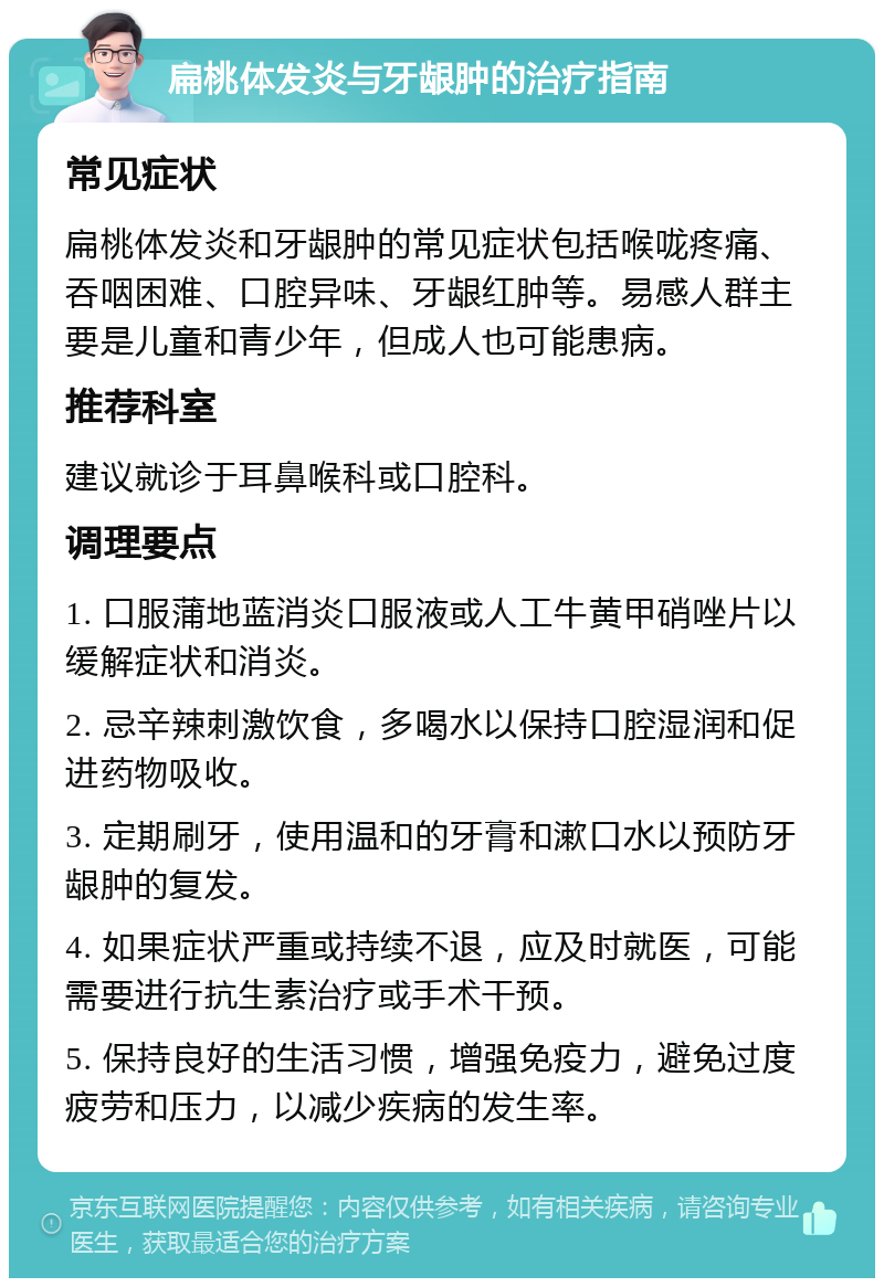 扁桃体发炎与牙龈肿的治疗指南 常见症状 扁桃体发炎和牙龈肿的常见症状包括喉咙疼痛、吞咽困难、口腔异味、牙龈红肿等。易感人群主要是儿童和青少年，但成人也可能患病。 推荐科室 建议就诊于耳鼻喉科或口腔科。 调理要点 1. 口服蒲地蓝消炎口服液或人工牛黄甲硝唑片以缓解症状和消炎。 2. 忌辛辣刺激饮食，多喝水以保持口腔湿润和促进药物吸收。 3. 定期刷牙，使用温和的牙膏和漱口水以预防牙龈肿的复发。 4. 如果症状严重或持续不退，应及时就医，可能需要进行抗生素治疗或手术干预。 5. 保持良好的生活习惯，增强免疫力，避免过度疲劳和压力，以减少疾病的发生率。