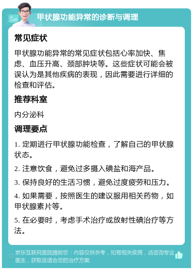 甲状腺功能异常的诊断与调理 常见症状 甲状腺功能异常的常见症状包括心率加快、焦虑、血压升高、颈部肿块等。这些症状可能会被误认为是其他疾病的表现，因此需要进行详细的检查和评估。 推荐科室 内分泌科 调理要点 1. 定期进行甲状腺功能检查，了解自己的甲状腺状态。 2. 注意饮食，避免过多摄入碘盐和海产品。 3. 保持良好的生活习惯，避免过度疲劳和压力。 4. 如果需要，按照医生的建议服用相关药物，如甲状腺素片等。 5. 在必要时，考虑手术治疗或放射性碘治疗等方法。