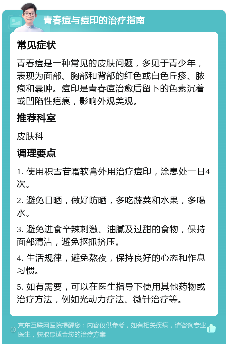 青春痘与痘印的治疗指南 常见症状 青春痘是一种常见的皮肤问题，多见于青少年，表现为面部、胸部和背部的红色或白色丘疹、脓疱和囊肿。痘印是青春痘治愈后留下的色素沉着或凹陷性疤痕，影响外观美观。 推荐科室 皮肤科 调理要点 1. 使用积雪苷霜软膏外用治疗痘印，涂患处一日4次。 2. 避免日晒，做好防晒，多吃蔬菜和水果，多喝水。 3. 避免进食辛辣刺激、油腻及过甜的食物，保持面部清洁，避免抠抓挤压。 4. 生活规律，避免熬夜，保持良好的心态和作息习惯。 5. 如有需要，可以在医生指导下使用其他药物或治疗方法，例如光动力疗法、微针治疗等。