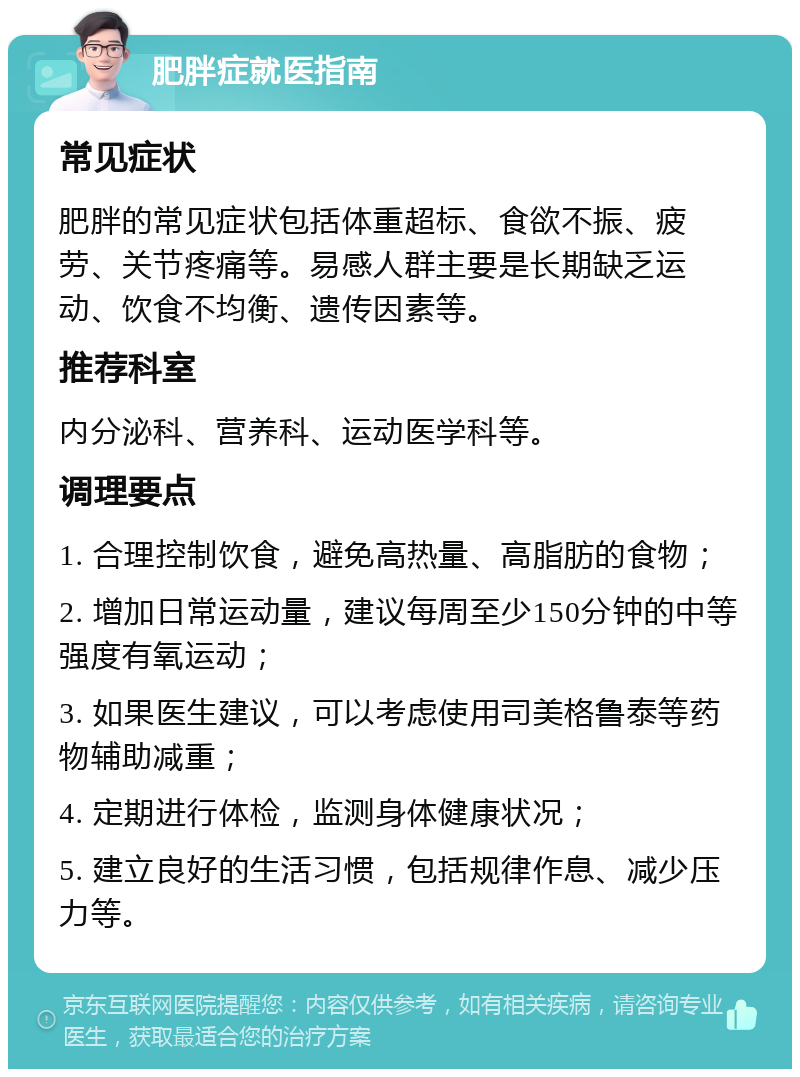 肥胖症就医指南 常见症状 肥胖的常见症状包括体重超标、食欲不振、疲劳、关节疼痛等。易感人群主要是长期缺乏运动、饮食不均衡、遗传因素等。 推荐科室 内分泌科、营养科、运动医学科等。 调理要点 1. 合理控制饮食，避免高热量、高脂肪的食物； 2. 增加日常运动量，建议每周至少150分钟的中等强度有氧运动； 3. 如果医生建议，可以考虑使用司美格鲁泰等药物辅助减重； 4. 定期进行体检，监测身体健康状况； 5. 建立良好的生活习惯，包括规律作息、减少压力等。