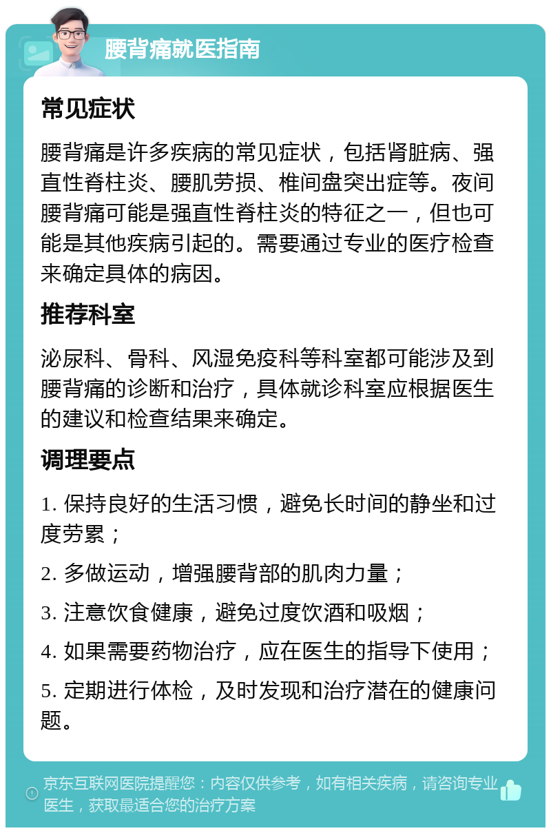 腰背痛就医指南 常见症状 腰背痛是许多疾病的常见症状，包括肾脏病、强直性脊柱炎、腰肌劳损、椎间盘突出症等。夜间腰背痛可能是强直性脊柱炎的特征之一，但也可能是其他疾病引起的。需要通过专业的医疗检查来确定具体的病因。 推荐科室 泌尿科、骨科、风湿免疫科等科室都可能涉及到腰背痛的诊断和治疗，具体就诊科室应根据医生的建议和检查结果来确定。 调理要点 1. 保持良好的生活习惯，避免长时间的静坐和过度劳累； 2. 多做运动，增强腰背部的肌肉力量； 3. 注意饮食健康，避免过度饮酒和吸烟； 4. 如果需要药物治疗，应在医生的指导下使用； 5. 定期进行体检，及时发现和治疗潜在的健康问题。