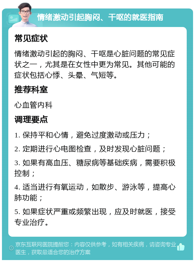 情绪激动引起胸闷、干呕的就医指南 常见症状 情绪激动引起的胸闷、干呕是心脏问题的常见症状之一，尤其是在女性中更为常见。其他可能的症状包括心悸、头晕、气短等。 推荐科室 心血管内科 调理要点 1. 保持平和心情，避免过度激动或压力； 2. 定期进行心电图检查，及时发现心脏问题； 3. 如果有高血压、糖尿病等基础疾病，需要积极控制； 4. 适当进行有氧运动，如散步、游泳等，提高心肺功能； 5. 如果症状严重或频繁出现，应及时就医，接受专业治疗。