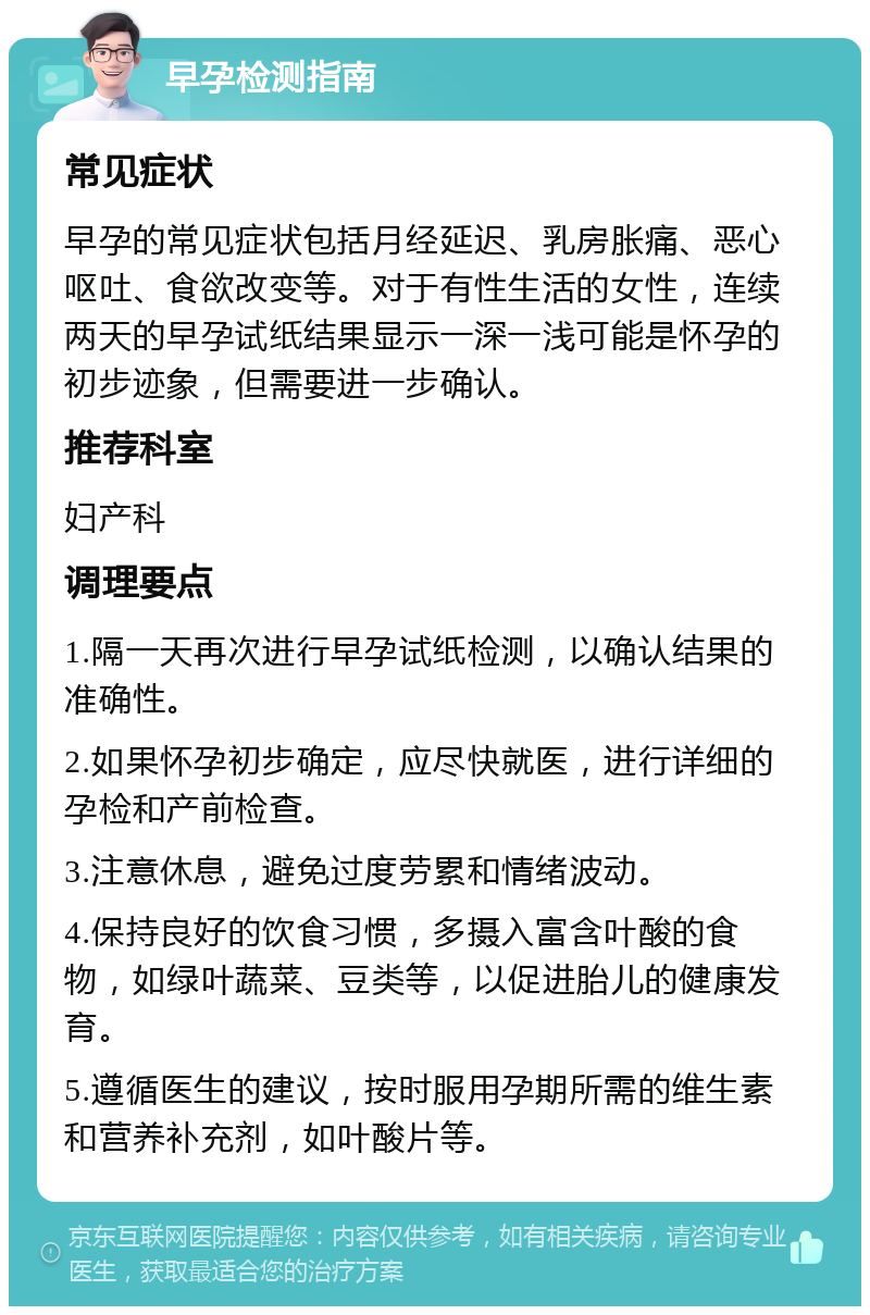 早孕检测指南 常见症状 早孕的常见症状包括月经延迟、乳房胀痛、恶心呕吐、食欲改变等。对于有性生活的女性，连续两天的早孕试纸结果显示一深一浅可能是怀孕的初步迹象，但需要进一步确认。 推荐科室 妇产科 调理要点 1.隔一天再次进行早孕试纸检测，以确认结果的准确性。 2.如果怀孕初步确定，应尽快就医，进行详细的孕检和产前检查。 3.注意休息，避免过度劳累和情绪波动。 4.保持良好的饮食习惯，多摄入富含叶酸的食物，如绿叶蔬菜、豆类等，以促进胎儿的健康发育。 5.遵循医生的建议，按时服用孕期所需的维生素和营养补充剂，如叶酸片等。