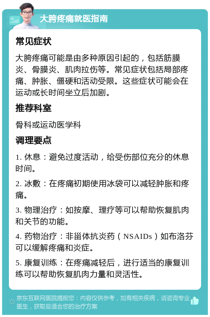 大胯疼痛就医指南 常见症状 大胯疼痛可能是由多种原因引起的，包括筋膜炎、骨膜炎、肌肉拉伤等。常见症状包括局部疼痛、肿胀、僵硬和活动受限。这些症状可能会在运动或长时间坐立后加剧。 推荐科室 骨科或运动医学科 调理要点 1. 休息：避免过度活动，给受伤部位充分的休息时间。 2. 冰敷：在疼痛初期使用冰袋可以减轻肿胀和疼痛。 3. 物理治疗：如按摩、理疗等可以帮助恢复肌肉和关节的功能。 4. 药物治疗：非甾体抗炎药（NSAIDs）如布洛芬可以缓解疼痛和炎症。 5. 康复训练：在疼痛减轻后，进行适当的康复训练可以帮助恢复肌肉力量和灵活性。