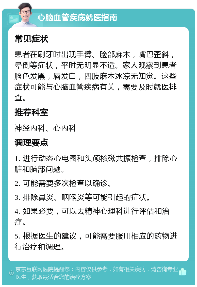 心脑血管疾病就医指南 常见症状 患者在刷牙时出现手臂、脸部麻木，嘴巴歪斜，晕倒等症状，平时无明显不适。家人观察到患者脸色发黑，唇发白，四肢麻木冰凉无知觉。这些症状可能与心脑血管疾病有关，需要及时就医排查。 推荐科室 神经内科、心内科 调理要点 1. 进行动态心电图和头颅核磁共振检查，排除心脏和脑部问题。 2. 可能需要多次检查以确诊。 3. 排除鼻炎、咽喉炎等可能引起的症状。 4. 如果必要，可以去精神心理科进行评估和治疗。 5. 根据医生的建议，可能需要服用相应的药物进行治疗和调理。